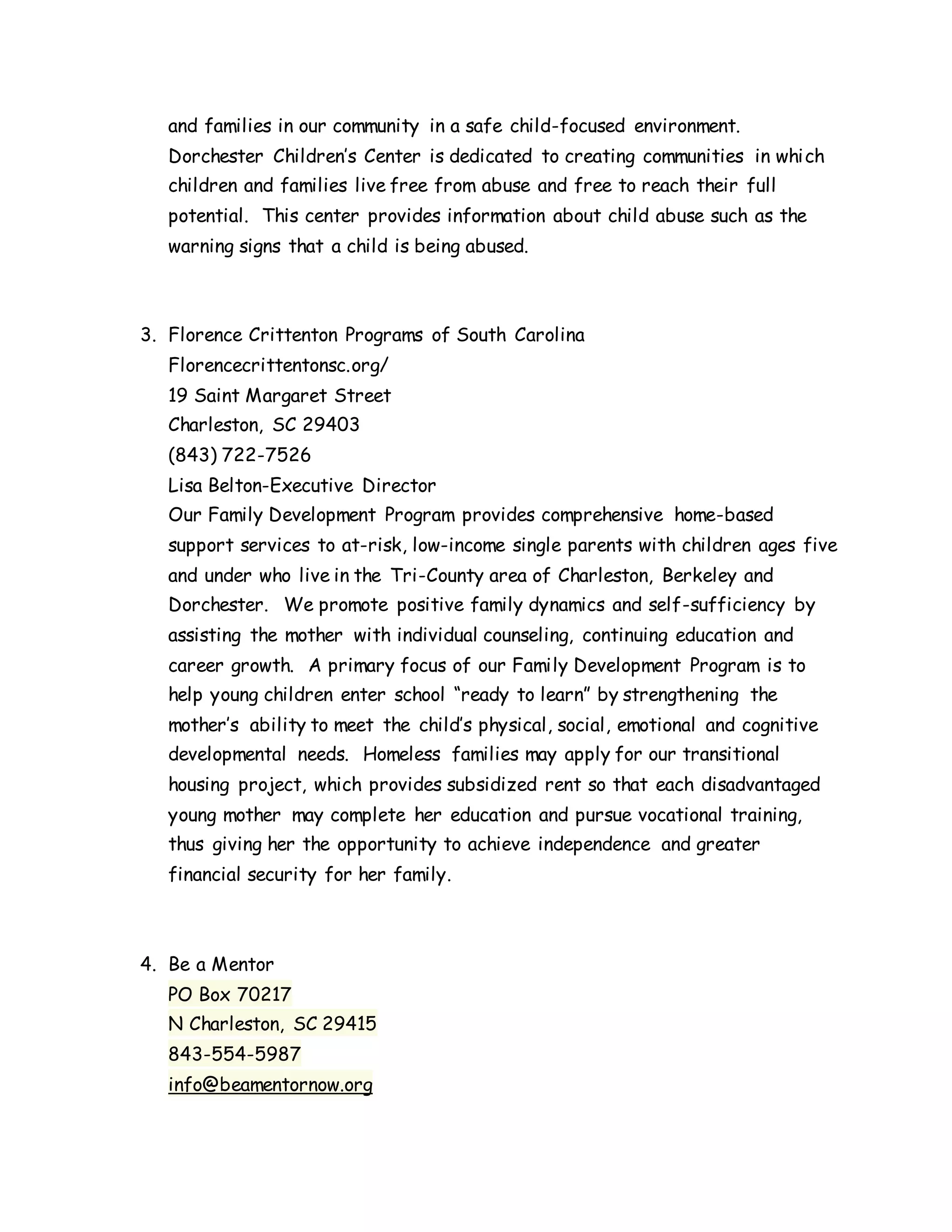 and families in our community in a safe child-focused environment.
Dorchester Children’s Center is dedicated to creating communities in which
children and families live free from abuse and free to reach their full
potential. This center provides information about child abuse such as the
warning signs that a child is being abused.
3. Florence Crittenton Programs of South Carolina
Florencecrittentonsc.org/
19 Saint Margaret Street
Charleston, SC 29403
(843) 722-7526
Lisa Belton-Executive Director
Our Family Development Program provides comprehensive home-based
support services to at-risk, low-income single parents with children ages five
and under who live in the Tri-County area of Charleston, Berkeley and
Dorchester. We promote positive family dynamics and self-sufficiency by
assisting the mother with individual counseling, continuing education and
career growth. A primary focus of our Family Development Program is to
help young children enter school “ready to learn” by strengthening the
mother’s ability to meet the child’s physical, social, emotional and cognitive
developmental needs. Homeless families may apply for our transitional
housing project, which provides subsidized rent so that each disadvantaged
young mother may complete her education and pursue vocational training,
thus giving her the opportunity to achieve independence and greater
financial security for her family.
4. Be a Mentor
PO Box 70217
N Charleston, SC 29415
843-554-5987
info@beamentornow.org
 