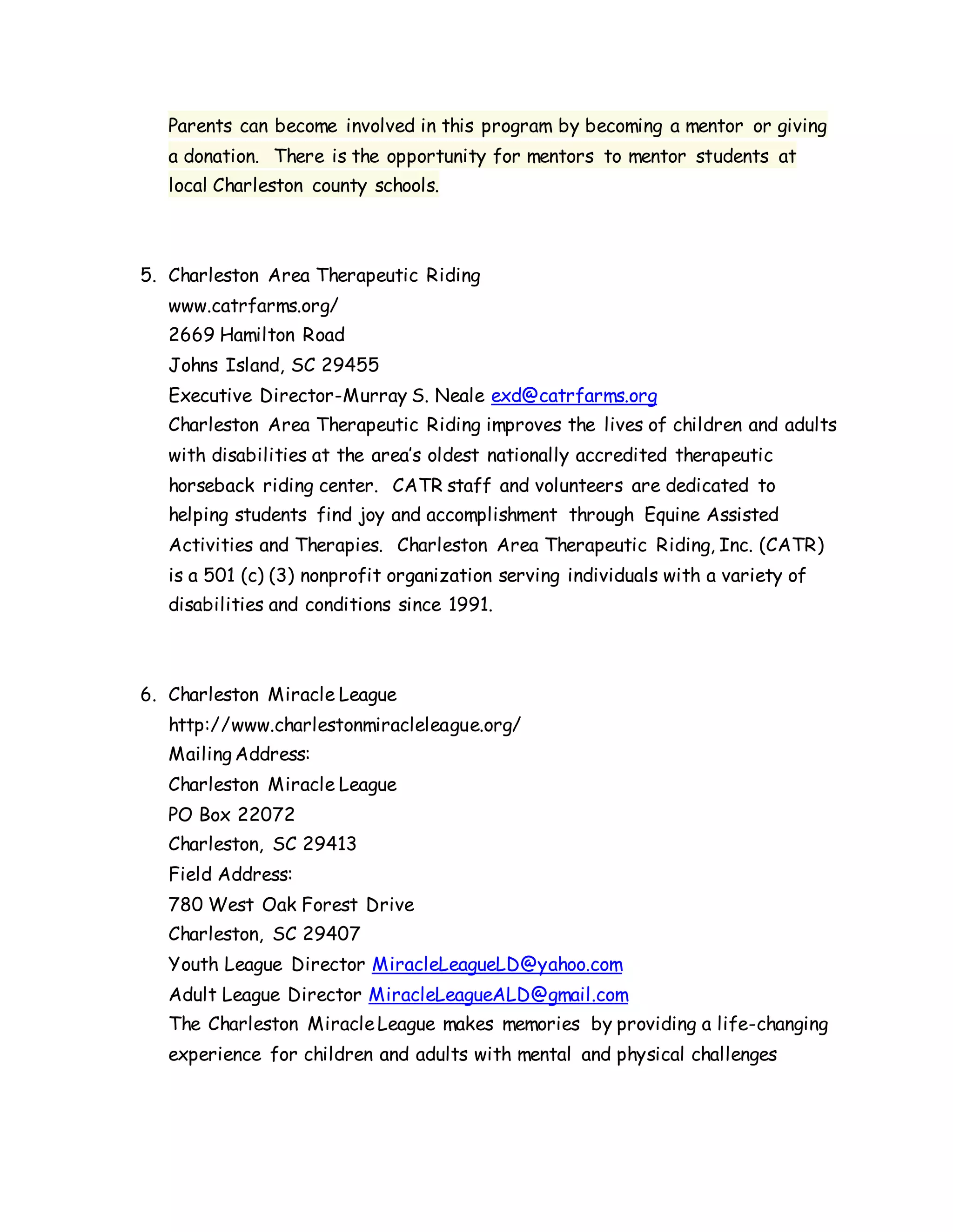Parents can become involved in this program by becoming a mentor or giving
a donation. There is the opportunity for mentors to mentor students at
local Charleston county schools.
5. Charleston Area Therapeutic Riding
www.catrfarms.org/
2669 Hamilton Road
Johns Island, SC 29455
Executive Director-Murray S. Neale exd@catrfarms.org
Charleston Area Therapeutic Riding improves the lives of children and adults
with disabilities at the area’s oldest nationally accredited therapeutic
horseback riding center. CATR staff and volunteers are dedicated to
helping students find joy and accomplishment through Equine Assisted
Activities and Therapies. Charleston Area Therapeutic Riding, Inc. (CATR)
is a 501 (c) (3) nonprofit organization serving individuals with a variety of
disabilities and conditions since 1991.
6. Charleston Miracle League
http://www.charlestonmiracleleague.org/
Mailing Address:
Charleston Miracle League
PO Box 22072
Charleston, SC 29413
Field Address:
780 West Oak Forest Drive
Charleston, SC 29407
Youth League Director MiracleLeagueLD@yahoo.com
Adult League Director MiracleLeagueALD@gmail.com
The Charleston MiracleLeague makes memories by providing a life-changing
experience for children and adults with mental and physical challenges
 