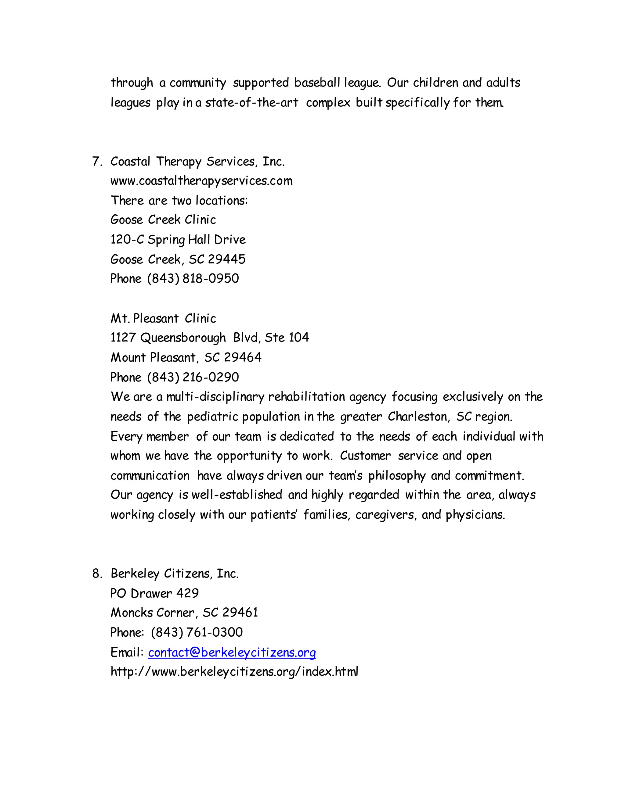 through a community supported baseball league. Our children and adults
leagues play in a state-of-the-art complex built specifically for them.
7. Coastal Therapy Services, Inc.
www.coastaltherapyservices.com
There are two locations:
Goose Creek Clinic
120-C Spring Hall Drive
Goose Creek, SC 29445
Phone (843) 818-0950
Mt. Pleasant Clinic
1127 Queensborough Blvd, Ste 104
Mount Pleasant, SC 29464
Phone (843) 216-0290
We are a multi-disciplinary rehabilitation agency focusing exclusively on the
needs of the pediatric population in the greater Charleston, SC region.
Every member of our team is dedicated to the needs of each individual with
whom we have the opportunity to work. Customer service and open
communication have always driven our team’s philosophy and commitment.
Our agency is well-established and highly regarded within the area, always
working closely with our patients’ families, caregivers, and physicians.
8. Berkeley Citizens, Inc.
PO Drawer 429
Moncks Corner, SC 29461
Phone: (843) 761-0300
Email: contact@berkeleycitizens.org
http://www.berkeleycitizens.org/index.html
 