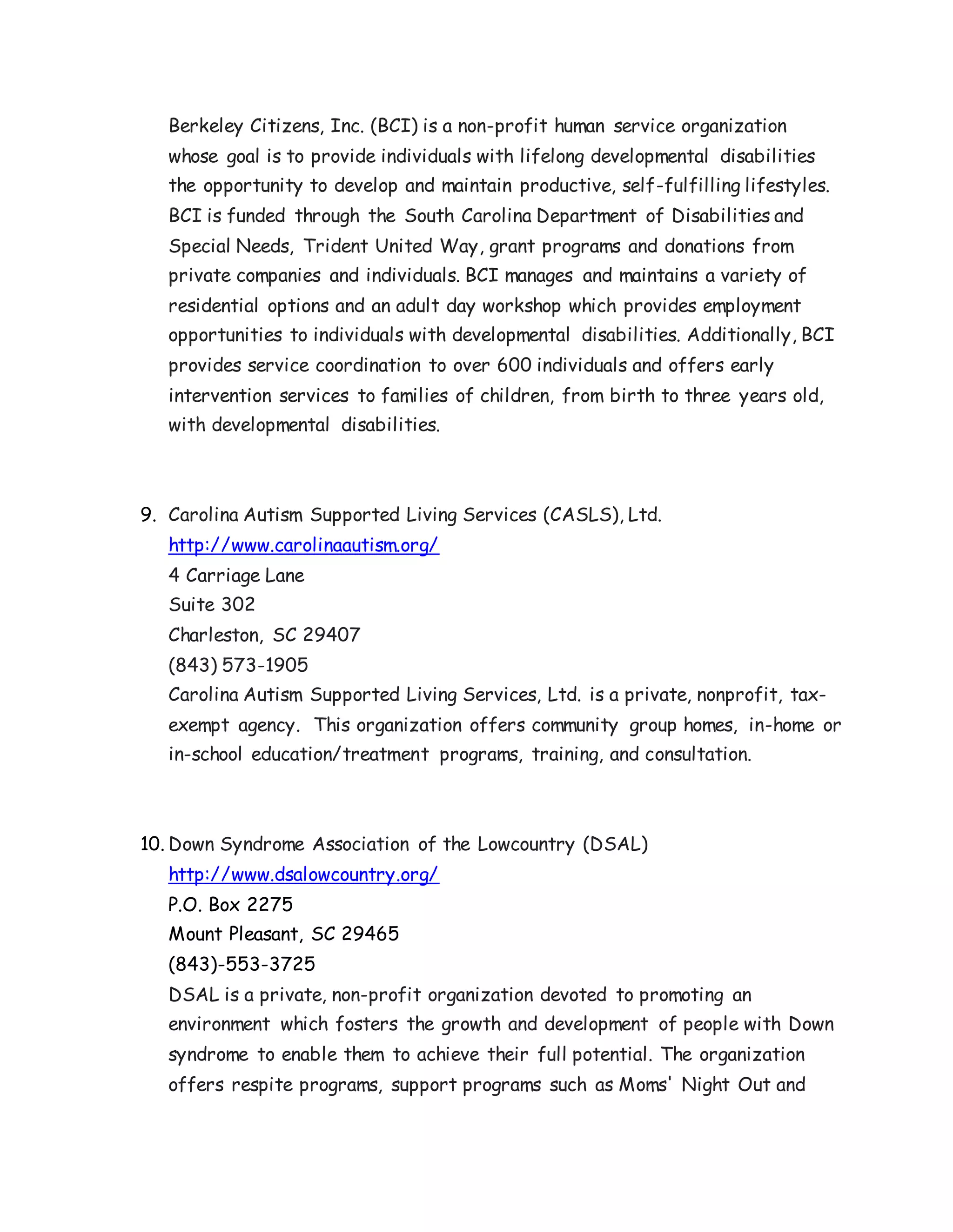 Berkeley Citizens, Inc. (BCI) is a non-profit human service organization
whose goal is to provide individuals with lifelong developmental disabilities
the opportunity to develop and maintain productive, self-fulfilling lifestyles.
BCI is funded through the South Carolina Department of Disabilities and
Special Needs, Trident United Way, grant programs and donations from
private companies and individuals. BCI manages and maintains a variety of
residential options and an adult day workshop which provides employment
opportunities to individuals with developmental disabilities. Additionally, BCI
provides service coordination to over 600 individuals and offers early
intervention services to families of children, from birth to three years old,
with developmental disabilities.
9. Carolina Autism Supported Living Services (CASLS), Ltd.
http://www.carolinaautism.org/
4 Carriage Lane
Suite 302
Charleston, SC 29407
(843) 573-1905
Carolina Autism Supported Living Services, Ltd. is a private, nonprofit, tax-
exempt agency. This organization offers community group homes, in-home or
in-school education/treatment programs, training, and consultation.
10. Down Syndrome Association of the Lowcountry (DSAL)
http://www.dsalowcountry.org/
P.O. Box 2275
Mount Pleasant, SC 29465
(843)-553-3725
DSAL is a private, non-profit organization devoted to promoting an
environment which fosters the growth and development of people with Down
syndrome to enable them to achieve their full potential. The organization
offers respite programs, support programs such as Moms' Night Out and
 