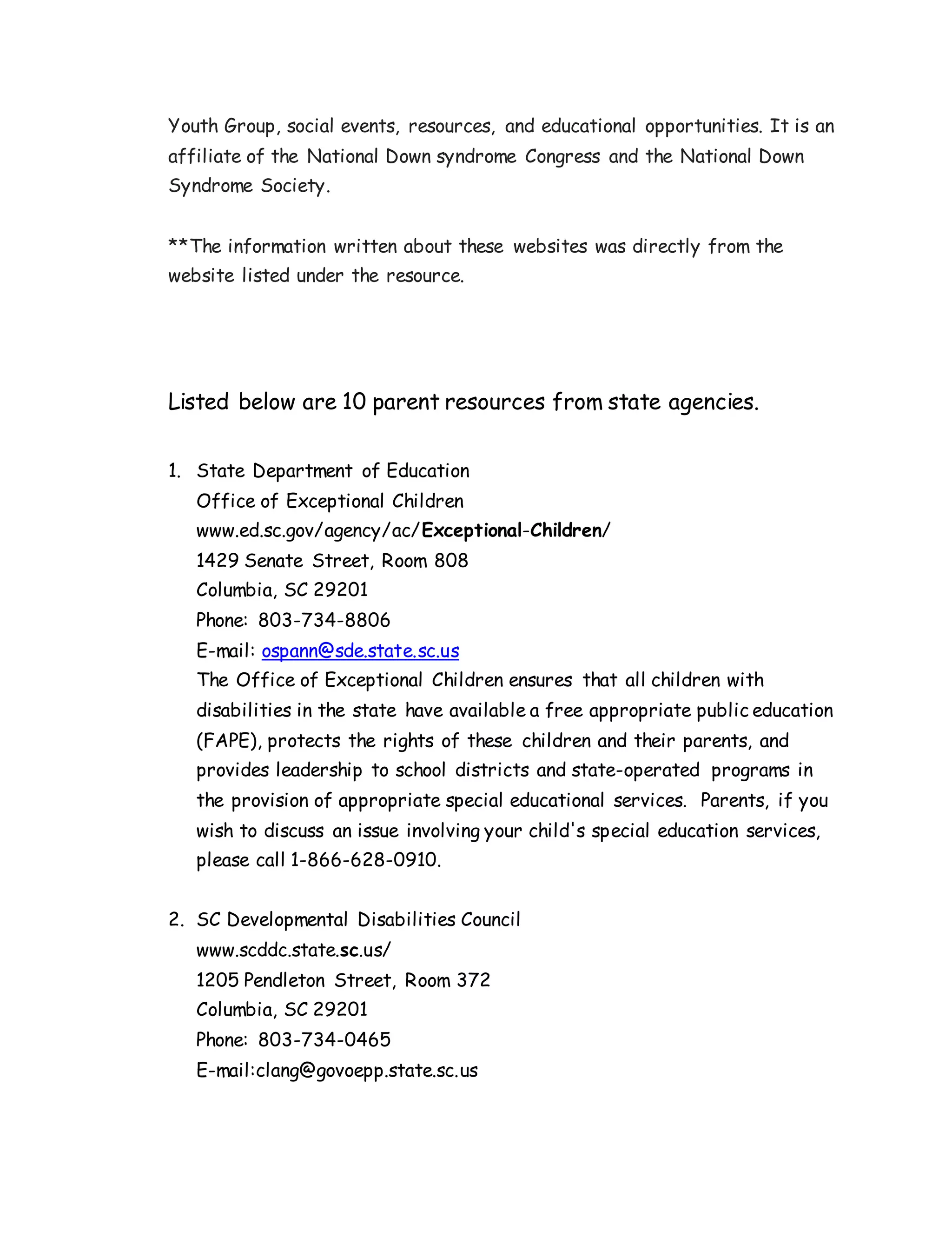 Youth Group, social events, resources, and educational opportunities. It is an
affiliate of the National Down syndrome Congress and the National Down
Syndrome Society.
**The information written about these websites was directly from the
website listed under the resource.
Listed below are 10 parent resources from state agencies.
1. State Department of Education
Office of Exceptional Children
www.ed.sc.gov/agency/ac/Exceptional-Children/
1429 Senate Street, Room 808
Columbia, SC 29201
Phone: 803-734-8806
E-mail: ospann@sde.state.sc.us
The Office of Exceptional Children ensures that all children with
disabilities in the state have available a free appropriate public education
(FAPE), protects the rights of these children and their parents, and
provides leadership to school districts and state-operated programs in
the provision of appropriate special educational services. Parents, if you
wish to discuss an issue involving your child's special education services,
please call 1-866-628-0910.
2. SC Developmental Disabilities Council
www.scddc.state.sc.us/
1205 Pendleton Street, Room 372
Columbia, SC 29201
Phone: 803-734-0465
E-mail:clang@govoepp.state.sc.us
 