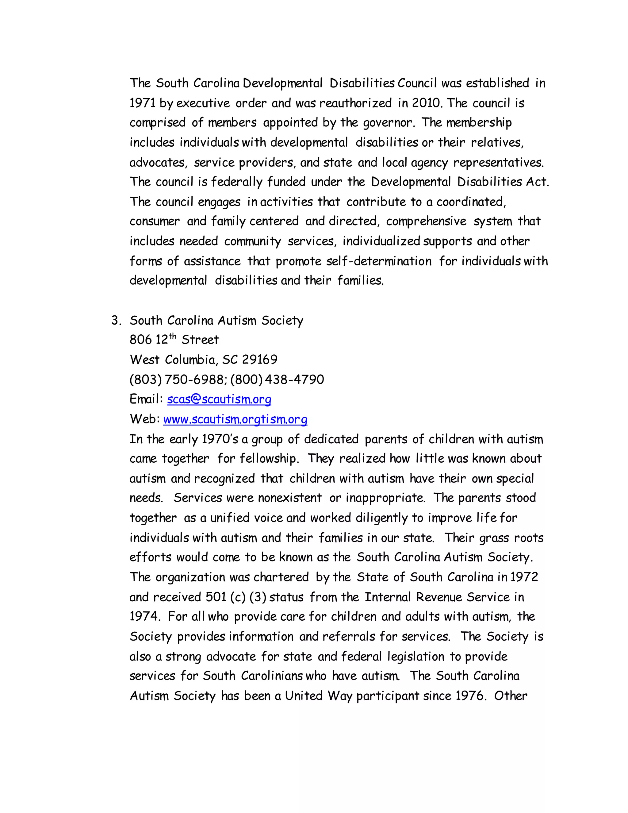 The South Carolina Developmental Disabilities Council was established in
1971 by executive order and was reauthorized in 2010. The council is
comprised of members appointed by the governor. The membership
includes individuals with developmental disabilities or their relatives,
advocates, service providers, and state and local agency representatives.
The council is federally funded under the Developmental Disabilities Act.
The council engages in activities that contribute to a coordinated,
consumer and family centered and directed, comprehensive system that
includes needed community services, individualized supports and other
forms of assistance that promote self-determination for individuals with
developmental disabilities and their families.
3. South Carolina Autism Society
806 12th
Street
West Columbia, SC 29169
(803) 750-6988; (800) 438-4790
Email: scas@scautism.org
Web: www.scautism.orgtism.org
In the early 1970’s a group of dedicated parents of children with autism
came together for fellowship. They realized how little was known about
autism and recognized that children with autism have their own special
needs. Services were nonexistent or inappropriate. The parents stood
together as a unified voice and worked diligently to improve life for
individuals with autism and their families in our state. Their grass roots
efforts would come to be known as the South Carolina Autism Society.
The organization was chartered by the State of South Carolina in 1972
and received 501 (c) (3) status from the Internal Revenue Service in
1974. For all who provide care for children and adults with autism, the
Society provides information and referrals for services. The Society is
also a strong advocate for state and federal legislation to provide
services for South Carolinians who have autism. The South Carolina
Autism Society has been a United Way participant since 1976. Other
 