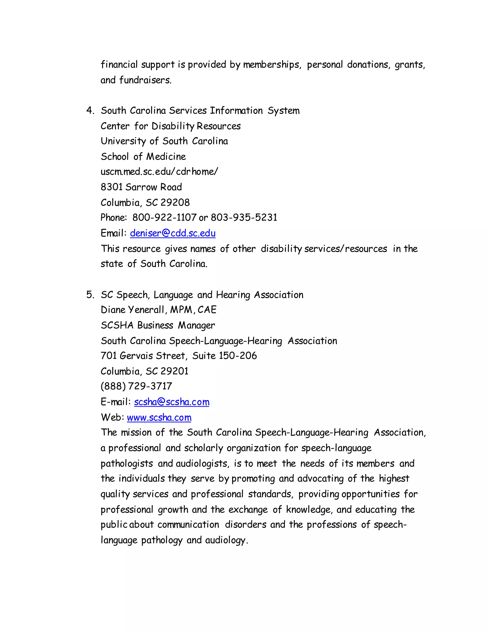 financial support is provided by memberships, personal donations, grants,
and fundraisers.
4. South Carolina Services Information System
Center for Disability Resources
University of South Carolina
School of Medicine
uscm.med.sc.edu/cdrhome/
8301 Sarrow Road
Columbia, SC 29208
Phone: 800-922-1107 or 803-935-5231
Email: deniser@cdd.sc.edu
This resource gives names of other disability services/resources in the
state of South Carolina.
5. SC Speech, Language and Hearing Association
Diane Yenerall, MPM, CAE
SCSHA Business Manager
South Carolina Speech-Language-Hearing Association
701 Gervais Street, Suite 150-206
Columbia, SC 29201
(888) 729-3717
E-mail: scsha@scsha.com
Web: www.scsha.com
The mission of the South Carolina Speech-Language-Hearing Association,
a professional and scholarly organization for speech-language
pathologists and audiologists, is to meet the needs of its members and
the individuals they serve by promoting and advocating of the highest
quality services and professional standards, providing opportunities for
professional growth and the exchange of knowledge, and educating the
public about communication disorders and the professions of speech-
language pathology and audiology.
 