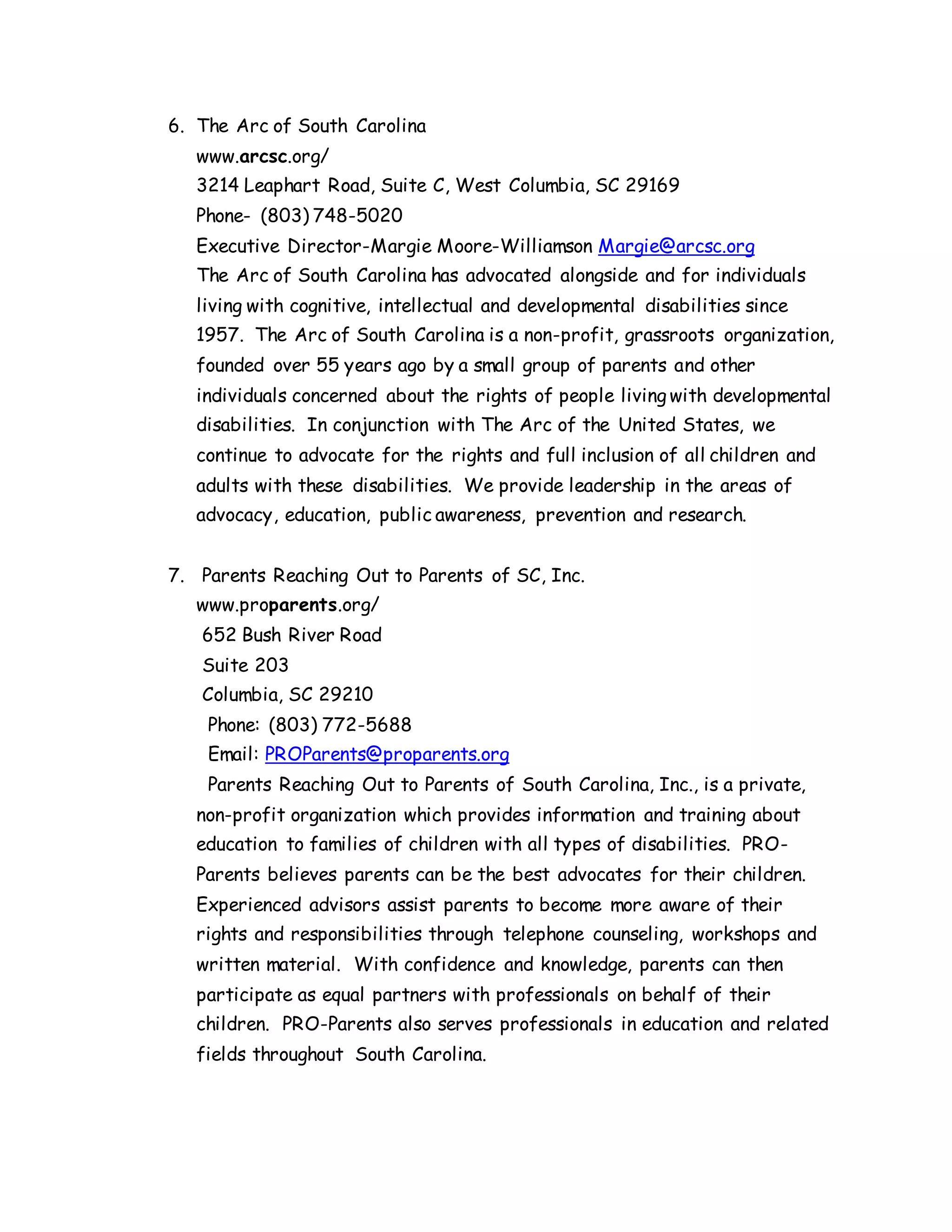 6. The Arc of South Carolina
www.arcsc.org/
3214 Leaphart Road, Suite C, West Columbia, SC 29169
Phone- (803) 748-5020
Executive Director-Margie Moore-Williamson Margie@arcsc.org
The Arc of South Carolina has advocated alongside and for individuals
living with cognitive, intellectual and developmental disabilities since
1957. The Arc of South Carolina is a non-profit, grassroots organization,
founded over 55 years ago by a small group of parents and other
individuals concerned about the rights of people living with developmental
disabilities. In conjunction with The Arc of the United States, we
continue to advocate for the rights and full inclusion of all children and
adults with these disabilities. We provide leadership in the areas of
advocacy, education, public awareness, prevention and research.
7. Parents Reaching Out to Parents of SC, Inc.
www.proparents.org/
652 Bush River Road
Suite 203
Columbia, SC 29210
Phone: (803) 772-5688
Email: PROParents@proparents.org
Parents Reaching Out to Parents of South Carolina, Inc., is a private,
non-profit organization which provides information and training about
education to families of children with all types of disabilities. PRO-
Parents believes parents can be the best advocates for their children.
Experienced advisors assist parents to become more aware of their
rights and responsibilities through telephone counseling, workshops and
written material. With confidence and knowledge, parents can then
participate as equal partners with professionals on behalf of their
children. PRO-Parents also serves professionals in education and related
fields throughout South Carolina.
 