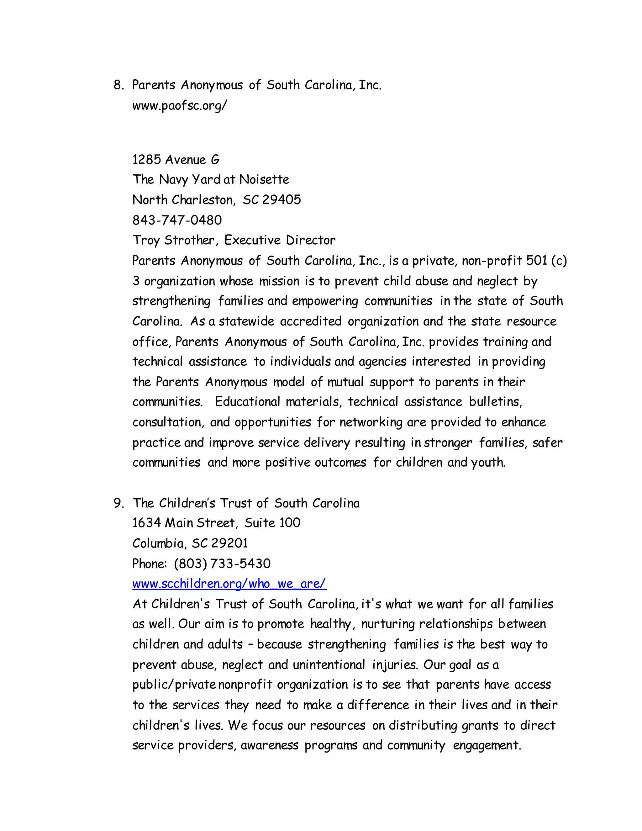 8. Parents Anonymous of South Carolina, Inc.
www.paofsc.org/
1285 Avenue G
The Navy Yard at Noisette
North Charleston, SC 29405
843-747-0480
Troy Strother, Executive Director
Parents Anonymous of South Carolina, Inc., is a private, non-profit 501 (c)
3 organization whose mission is to prevent child abuse and neglect by
strengthening families and empowering communities in the state of South
Carolina. As a statewide accredited organization and the state resource
office, Parents Anonymous of South Carolina, Inc. provides training and
technical assistance to individuals and agencies interested in providing
the Parents Anonymous model of mutual support to parents in their
communities. Educational materials, technical assistance bulletins,
consultation, and opportunities for networking are provided to enhance
practice and improve service delivery resulting in stronger families, safer
communities and more positive outcomes for children and youth.
9. The Children’s Trust of South Carolina
1634 Main Street, Suite 100
Columbia, SC 29201
Phone: (803) 733-5430
www.scchildren.org/who_we_are/
At Children's Trust of South Carolina, it's what we want for all families
as well. Our aim is to promote healthy, nurturing relationships between
children and adults – because strengthening families is the best way to
prevent abuse, neglect and unintentional injuries. Our goal as a
public/privatenonprofit organization is to see that parents have access
to the services they need to make a difference in their lives and in their
children's lives. We focus our resources on distributing grants to direct
service providers, awareness programs and community engagement.
 
