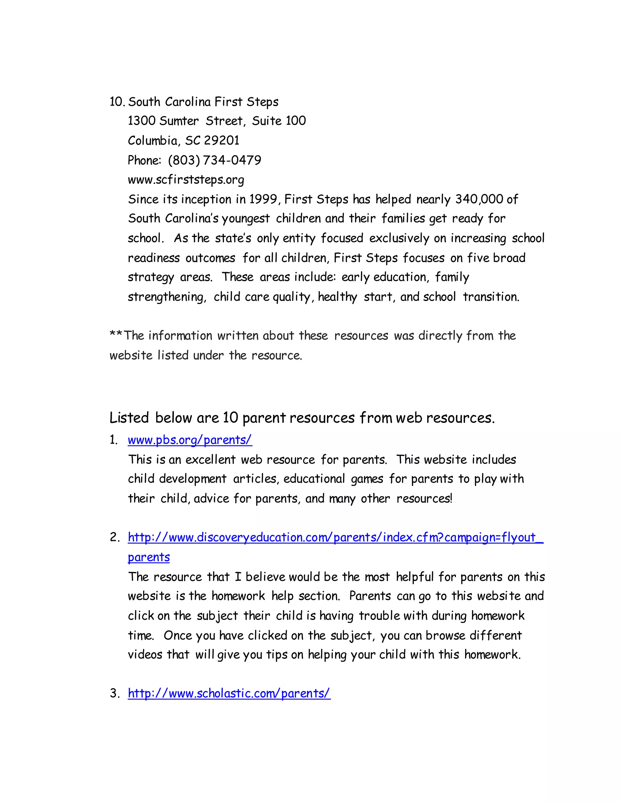10. South Carolina First Steps
1300 Sumter Street, Suite 100
Columbia, SC 29201
Phone: (803) 734-0479
www.scfirststeps.org
Since its inception in 1999, First Steps has helped nearly 340,000 of
South Carolina’s youngest children and their families get ready for
school. As the state’s only entity focused exclusively on increasing school
readiness outcomes for all children, First Steps focuses on five broad
strategy areas. These areas include: early education, family
strengthening, child care quality, healthy start, and school transition.
**The information written about these resources was directly from the
website listed under the resource.
Listed below are 10 parent resources from web resources.
1. www.pbs.org/parents/
This is an excellent web resource for parents. This website includes
child development articles, educational games for parents to play with
their child, advice for parents, and many other resources!
2. http://www.discoveryeducation.com/parents/index.cfm?campaign=flyout_
parents
The resource that I believe would be the most helpful for parents on this
website is the homework help section. Parents can go to this website and
click on the subject their child is having trouble with during homework
time. Once you have clicked on the subject, you can browse different
videos that will give you tips on helping your child with this homework.
3. http://www.scholastic.com/parents/
 
