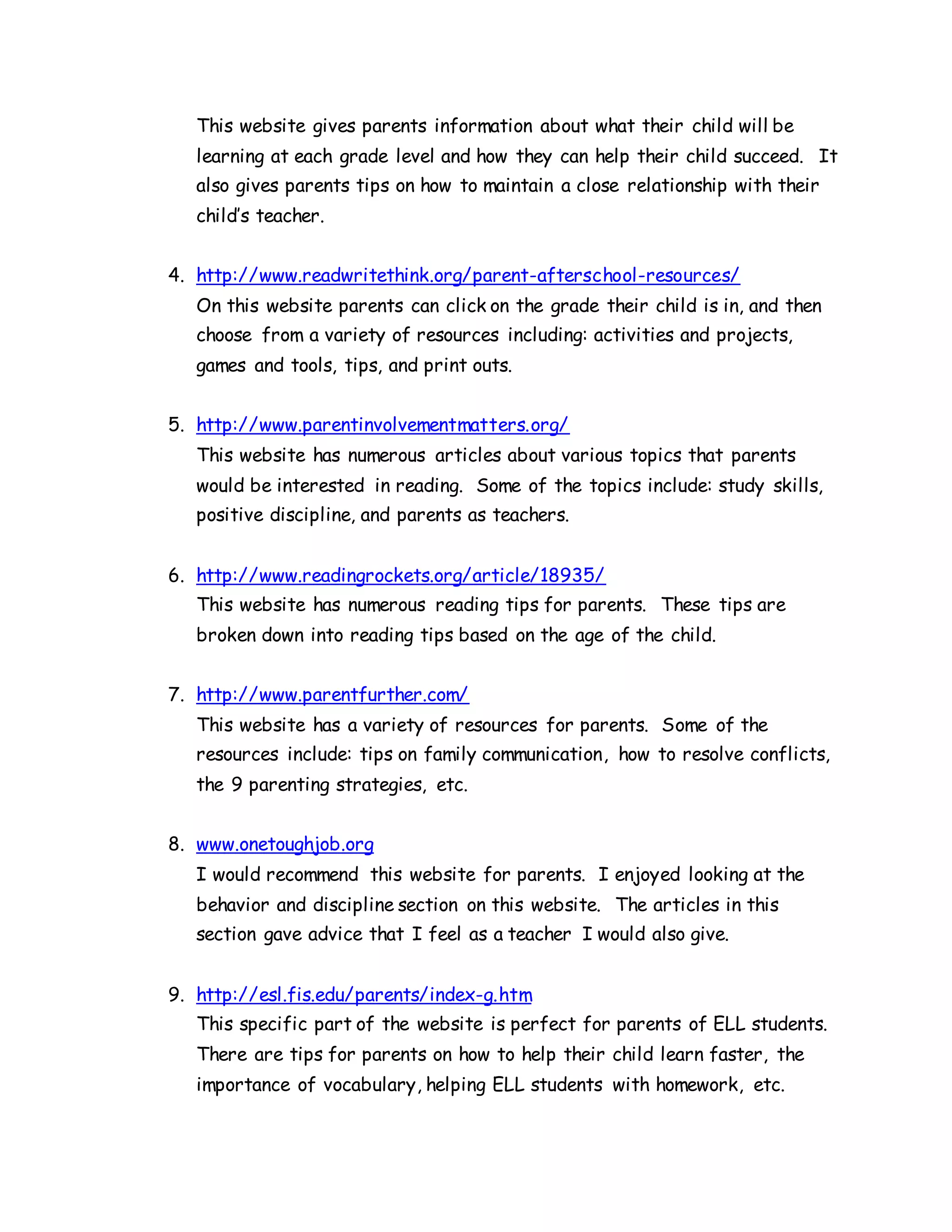 This website gives parents information about what their child will be
learning at each grade level and how they can help their child succeed. It
also gives parents tips on how to maintain a close relationship with their
child’s teacher.
4. http://www.readwritethink.org/parent-afterschool-resources/
On this website parents can click on the grade their child is in, and then
choose from a variety of resources including: activities and projects,
games and tools, tips, and print outs.
5. http://www.parentinvolvementmatters.org/
This website has numerous articles about various topics that parents
would be interested in reading. Some of the topics include: study skills,
positive discipline, and parents as teachers.
6. http://www.readingrockets.org/article/18935/
This website has numerous reading tips for parents. These tips are
broken down into reading tips based on the age of the child.
7. http://www.parentfurther.com/
This website has a variety of resources for parents. Some of the
resources include: tips on family communication, how to resolve conflicts,
the 9 parenting strategies, etc.
8. www.onetoughjob.org
I would recommend this website for parents. I enjoyed looking at the
behavior and discipline section on this website. The articles in this
section gave advice that I feel as a teacher I would also give.
9. http://esl.fis.edu/parents/index-g.htm
This specific part of the website is perfect for parents of ELL students.
There are tips for parents on how to help their child learn faster, the
importance of vocabulary, helping ELL students with homework, etc.
 