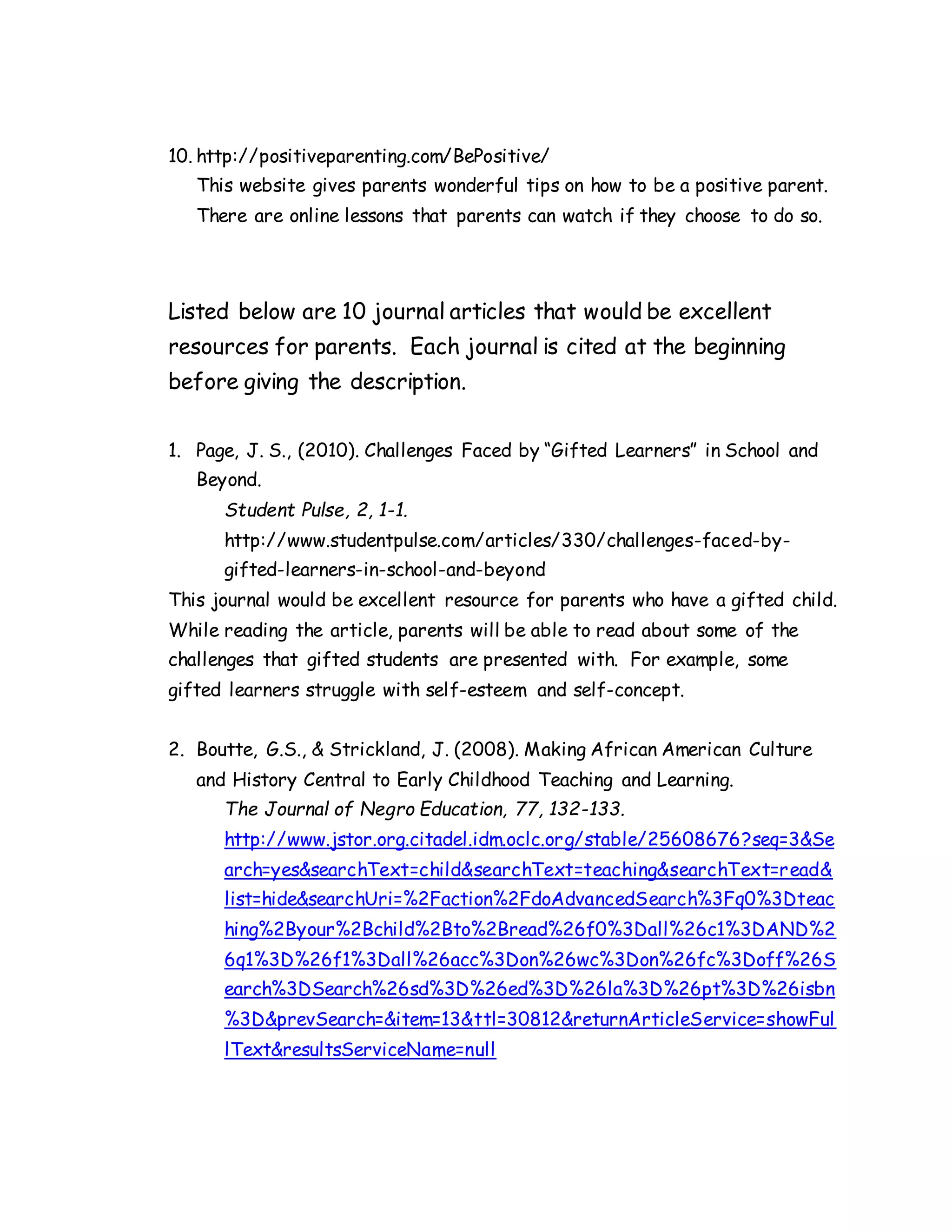 10. http://positiveparenting.com/BePositive/
This website gives parents wonderful tips on how to be a positive parent.
There are online lessons that parents can watch if they choose to do so.
Listed below are 10 journal articles that would be excellent
resources for parents. Each journal is cited at the beginning
before giving the description.
1. Page, J. S., (2010). Challenges Faced by “Gifted Learners” in School and
Beyond.
Student Pulse, 2, 1-1.
http://www.studentpulse.com/articles/330/challenges-faced-by-
gifted-learners-in-school-and-beyond
This journal would be excellent resource for parents who have a gifted child.
While reading the article, parents will be able to read about some of the
challenges that gifted students are presented with. For example, some
gifted learners struggle with self-esteem and self-concept.
2. Boutte, G.S., & Strickland, J. (2008). Making African American Culture
and History Central to Early Childhood Teaching and Learning.
The Journal of Negro Education, 77, 132-133.
http://www.jstor.org.citadel.idm.oclc.org/stable/25608676?seq=3&Se
arch=yes&searchText=child&searchText=teaching&searchText=read&
list=hide&searchUri=%2Faction%2FdoAdvancedSearch%3Fq0%3Dteac
hing%2Byour%2Bchild%2Bto%2Bread%26f0%3Dall%26c1%3DAND%2
6q1%3D%26f1%3Dall%26acc%3Don%26wc%3Don%26fc%3Doff%26S
earch%3DSearch%26sd%3D%26ed%3D%26la%3D%26pt%3D%26isbn
%3D&prevSearch=&item=13&ttl=30812&returnArticleService=showFul
lText&resultsServiceName=null
 