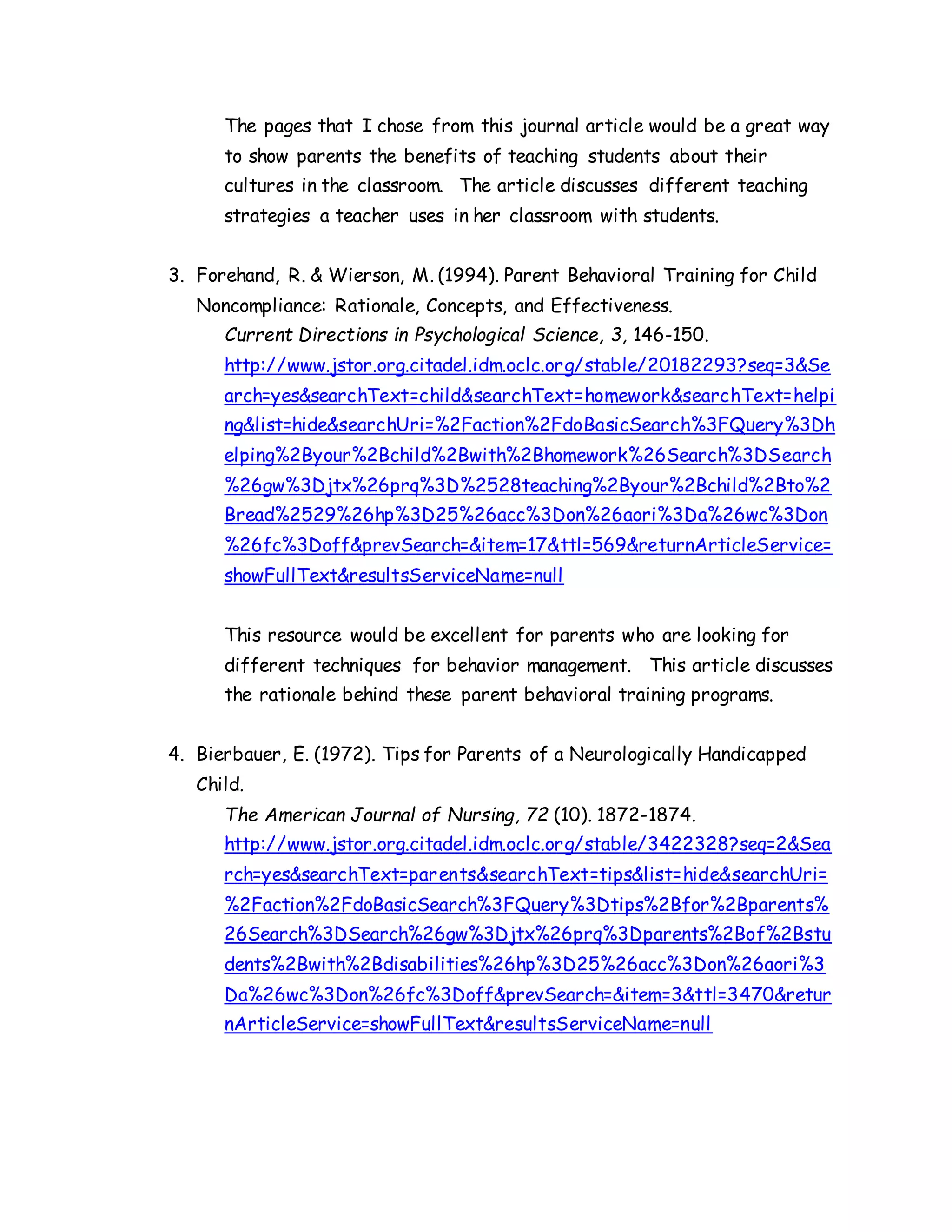 The pages that I chose from this journal article would be a great way
to show parents the benefits of teaching students about their
cultures in the classroom. The article discusses different teaching
strategies a teacher uses in her classroom with students.
3. Forehand, R. & Wierson, M. (1994). Parent Behavioral Training for Child
Noncompliance: Rationale, Concepts, and Effectiveness.
Current Directions in Psychological Science, 3, 146-150.
http://www.jstor.org.citadel.idm.oclc.org/stable/20182293?seq=3&Se
arch=yes&searchText=child&searchText=homework&searchText=helpi
ng&list=hide&searchUri=%2Faction%2FdoBasicSearch%3FQuery%3Dh
elping%2Byour%2Bchild%2Bwith%2Bhomework%26Search%3DSearch
%26gw%3Djtx%26prq%3D%2528teaching%2Byour%2Bchild%2Bto%2
Bread%2529%26hp%3D25%26acc%3Don%26aori%3Da%26wc%3Don
%26fc%3Doff&prevSearch=&item=17&ttl=569&returnArticleService=
showFullText&resultsServiceName=null
This resource would be excellent for parents who are looking for
different techniques for behavior management. This article discusses
the rationale behind these parent behavioral training programs.
4. Bierbauer, E. (1972). Tips for Parents of a Neurologically Handicapped
Child.
The American Journal of Nursing, 72 (10). 1872-1874.
http://www.jstor.org.citadel.idm.oclc.org/stable/3422328?seq=2&Sea
rch=yes&searchText=parents&searchText=tips&list=hide&searchUri=
%2Faction%2FdoBasicSearch%3FQuery%3Dtips%2Bfor%2Bparents%
26Search%3DSearch%26gw%3Djtx%26prq%3Dparents%2Bof%2Bstu
dents%2Bwith%2Bdisabilities%26hp%3D25%26acc%3Don%26aori%3
Da%26wc%3Don%26fc%3Doff&prevSearch=&item=3&ttl=3470&retur
nArticleService=showFullText&resultsServiceName=null
 