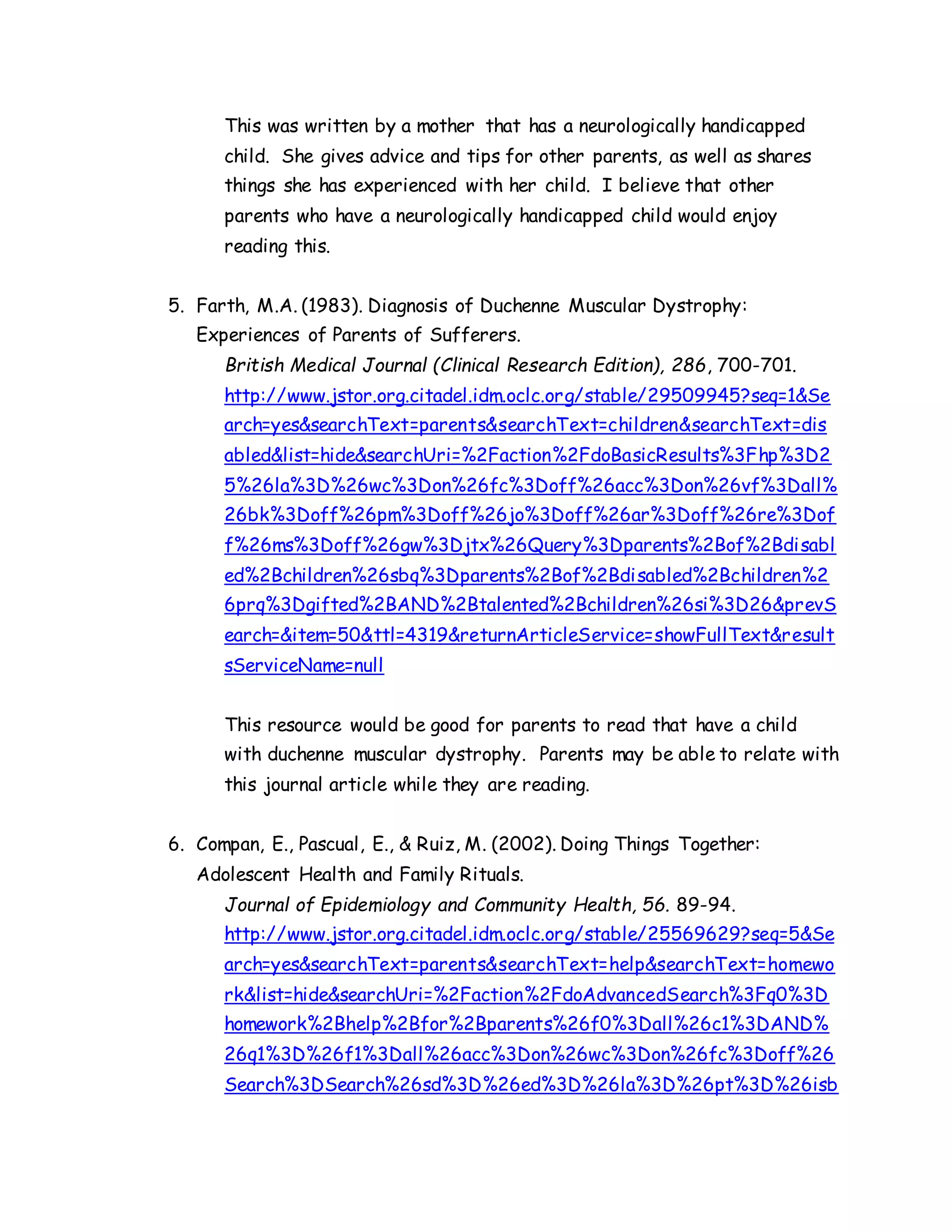 This was written by a mother that has a neurologically handicapped
child. She gives advice and tips for other parents, as well as shares
things she has experienced with her child. I believe that other
parents who have a neurologically handicapped child would enjoy
reading this.
5. Farth, M.A. (1983). Diagnosis of Duchenne Muscular Dystrophy:
Experiences of Parents of Sufferers.
British Medical Journal (Clinical Research Edition), 286, 700-701.
http://www.jstor.org.citadel.idm.oclc.org/stable/29509945?seq=1&Se
arch=yes&searchText=parents&searchText=children&searchText=dis
abled&list=hide&searchUri=%2Faction%2FdoBasicResults%3Fhp%3D2
5%26la%3D%26wc%3Don%26fc%3Doff%26acc%3Don%26vf%3Dall%
26bk%3Doff%26pm%3Doff%26jo%3Doff%26ar%3Doff%26re%3Dof
f%26ms%3Doff%26gw%3Djtx%26Query%3Dparents%2Bof%2Bdisabl
ed%2Bchildren%26sbq%3Dparents%2Bof%2Bdisabled%2Bchildren%2
6prq%3Dgifted%2BAND%2Btalented%2Bchildren%26si%3D26&prevS
earch=&item=50&ttl=4319&returnArticleService=showFullText&result
sServiceName=null
This resource would be good for parents to read that have a child
with duchenne muscular dystrophy. Parents may be able to relate with
this journal article while they are reading.
6. Compan, E., Pascual, E., & Ruiz, M. (2002). Doing Things Together:
Adolescent Health and Family Rituals.
Journal of Epidemiology and Community Health, 56. 89-94.
http://www.jstor.org.citadel.idm.oclc.org/stable/25569629?seq=5&Se
arch=yes&searchText=parents&searchText=help&searchText=homewo
rk&list=hide&searchUri=%2Faction%2FdoAdvancedSearch%3Fq0%3D
homework%2Bhelp%2Bfor%2Bparents%26f0%3Dall%26c1%3DAND%
26q1%3D%26f1%3Dall%26acc%3Don%26wc%3Don%26fc%3Doff%26
Search%3DSearch%26sd%3D%26ed%3D%26la%3D%26pt%3D%26isb
 