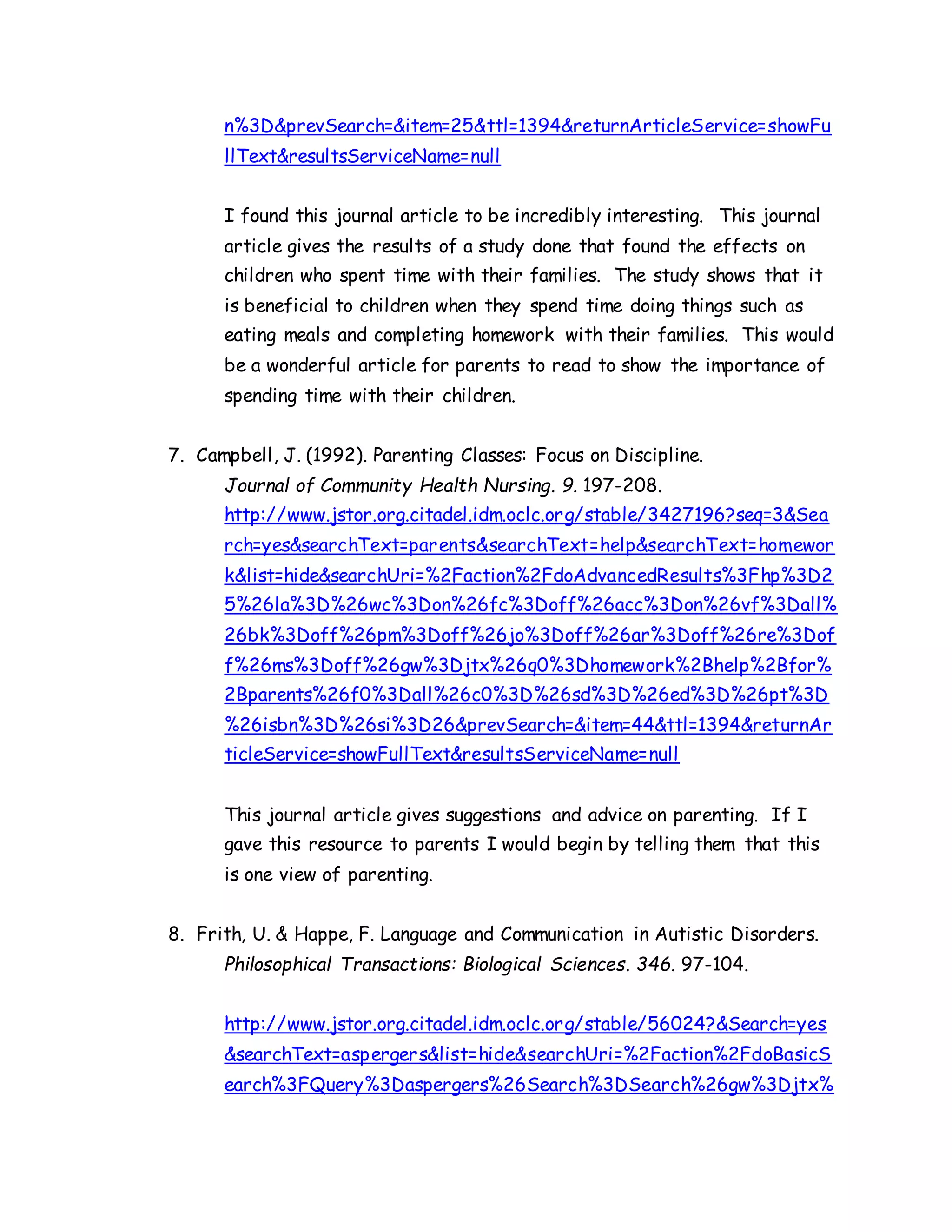 n%3D&prevSearch=&item=25&ttl=1394&returnArticleService=showFu
llText&resultsServiceName=null
I found this journal article to be incredibly interesting. This journal
article gives the results of a study done that found the effects on
children who spent time with their families. The study shows that it
is beneficial to children when they spend time doing things such as
eating meals and completing homework with their families. This would
be a wonderful article for parents to read to show the importance of
spending time with their children.
7. Campbell, J. (1992). Parenting Classes: Focus on Discipline.
Journal of Community Health Nursing. 9. 197-208.
http://www.jstor.org.citadel.idm.oclc.org/stable/3427196?seq=3&Sea
rch=yes&searchText=parents&searchText=help&searchText=homewor
k&list=hide&searchUri=%2Faction%2FdoAdvancedResults%3Fhp%3D2
5%26la%3D%26wc%3Don%26fc%3Doff%26acc%3Don%26vf%3Dall%
26bk%3Doff%26pm%3Doff%26jo%3Doff%26ar%3Doff%26re%3Dof
f%26ms%3Doff%26gw%3Djtx%26q0%3Dhomework%2Bhelp%2Bfor%
2Bparents%26f0%3Dall%26c0%3D%26sd%3D%26ed%3D%26pt%3D
%26isbn%3D%26si%3D26&prevSearch=&item=44&ttl=1394&returnAr
ticleService=showFullText&resultsServiceName=null
This journal article gives suggestions and advice on parenting. If I
gave this resource to parents I would begin by telling them that this
is one view of parenting.
8. Frith, U. & Happe, F. Language and Communication in Autistic Disorders.
Philosophical Transactions: Biological Sciences. 346. 97-104.
http://www.jstor.org.citadel.idm.oclc.org/stable/56024?&Search=yes
&searchText=aspergers&list=hide&searchUri=%2Faction%2FdoBasicS
earch%3FQuery%3Daspergers%26Search%3DSearch%26gw%3Djtx%
 