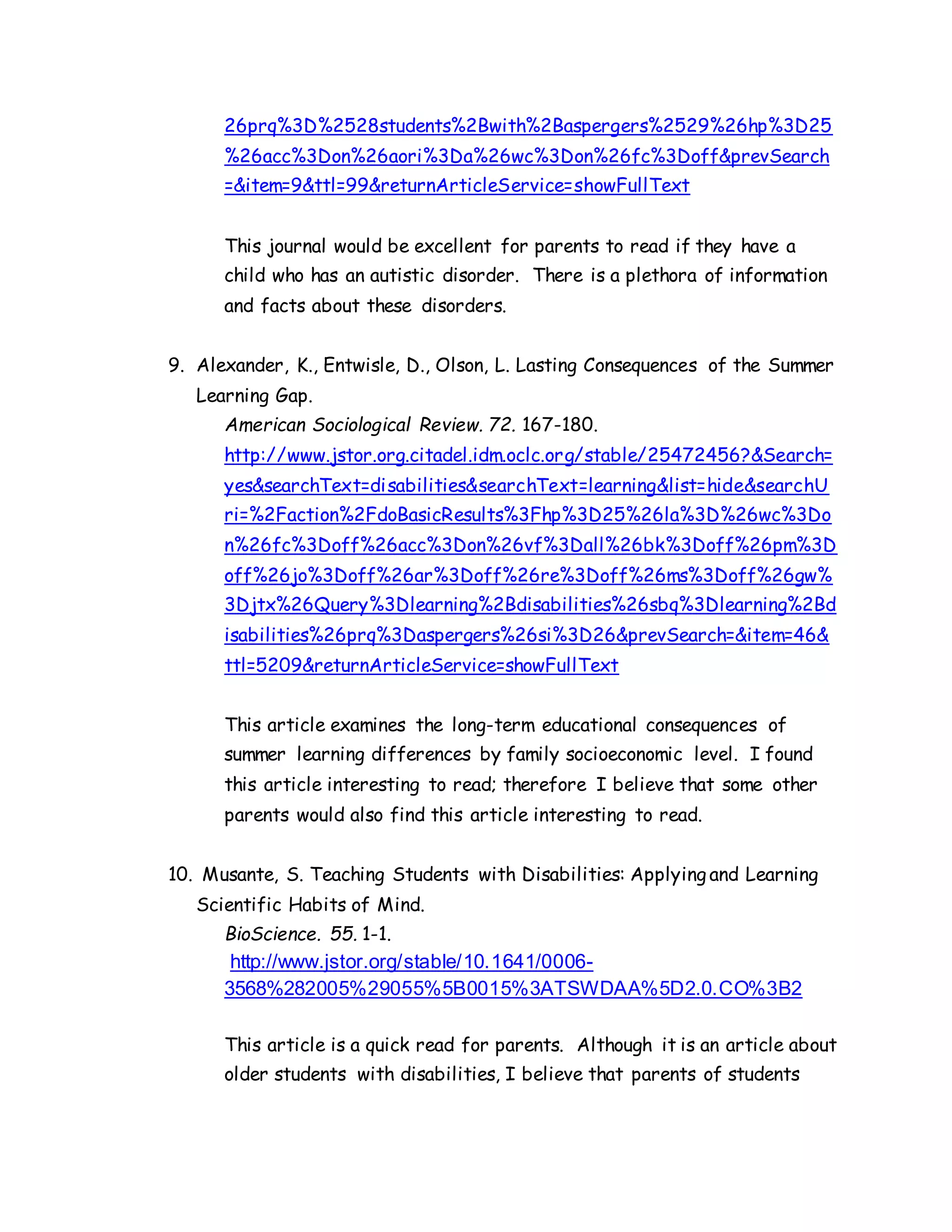 26prq%3D%2528students%2Bwith%2Baspergers%2529%26hp%3D25
%26acc%3Don%26aori%3Da%26wc%3Don%26fc%3Doff&prevSearch
=&item=9&ttl=99&returnArticleService=showFullText
This journal would be excellent for parents to read if they have a
child who has an autistic disorder. There is a plethora of information
and facts about these disorders.
9. Alexander, K., Entwisle, D., Olson, L. Lasting Consequences of the Summer
Learning Gap.
American Sociological Review. 72. 167-180.
http://www.jstor.org.citadel.idm.oclc.org/stable/25472456?&Search=
yes&searchText=disabilities&searchText=learning&list=hide&searchU
ri=%2Faction%2FdoBasicResults%3Fhp%3D25%26la%3D%26wc%3Do
n%26fc%3Doff%26acc%3Don%26vf%3Dall%26bk%3Doff%26pm%3D
off%26jo%3Doff%26ar%3Doff%26re%3Doff%26ms%3Doff%26gw%
3Djtx%26Query%3Dlearning%2Bdisabilities%26sbq%3Dlearning%2Bd
isabilities%26prq%3Daspergers%26si%3D26&prevSearch=&item=46&
ttl=5209&returnArticleService=showFullText
This article examines the long-term educational consequences of
summer learning differences by family socioeconomic level. I found
this article interesting to read; therefore I believe that some other
parents would also find this article interesting to read.
10. Musante, S. Teaching Students with Disabilities: Applying and Learning
Scientific Habits of Mind.
BioScience. 55. 1-1.
http://www.jstor.org/stable/10.1641/0006-
3568%282005%29055%5B0015%3ATSWDAA%5D2.0.CO%3B2
This article is a quick read for parents. Although it is an article about
older students with disabilities, I believe that parents of students
 