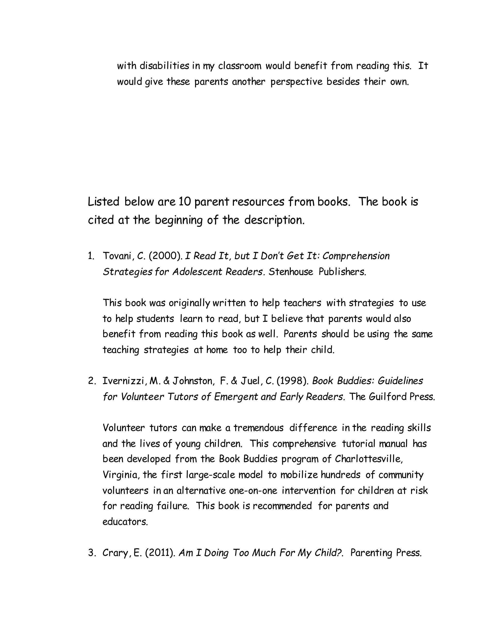 with disabilities in my classroom would benefit from reading this. It
would give these parents another perspective besides their own.
Listed below are 10 parent resources from books. The book is
cited at the beginning of the description.
1. Tovani, C. (2000). I Read It, but I Don’t Get It: Comprehension
Strategies for Adolescent Readers. Stenhouse Publishers.
This book was originally written to help teachers with strategies to use
to help students learn to read, but I believe that parents would also
benefit from reading this book as well. Parents should be using the same
teaching strategies at home too to help their child.
2. Ivernizzi, M. & Johnston, F. & Juel, C. (1998). Book Buddies: Guidelines
for Volunteer Tutors of Emergent and Early Readers. The Guilford Press.
Volunteer tutors can make a tremendous difference in the reading skills
and the lives of young children. This comprehensive tutorial manual has
been developed from the Book Buddies program of Charlottesville,
Virginia, the first large-scale model to mobilize hundreds of community
volunteers in an alternative one-on-one intervention for children at risk
for reading failure. This book is recommended for parents and
educators.
3. Crary, E. (2011). Am I Doing Too Much For My Child?. Parenting Press.
 