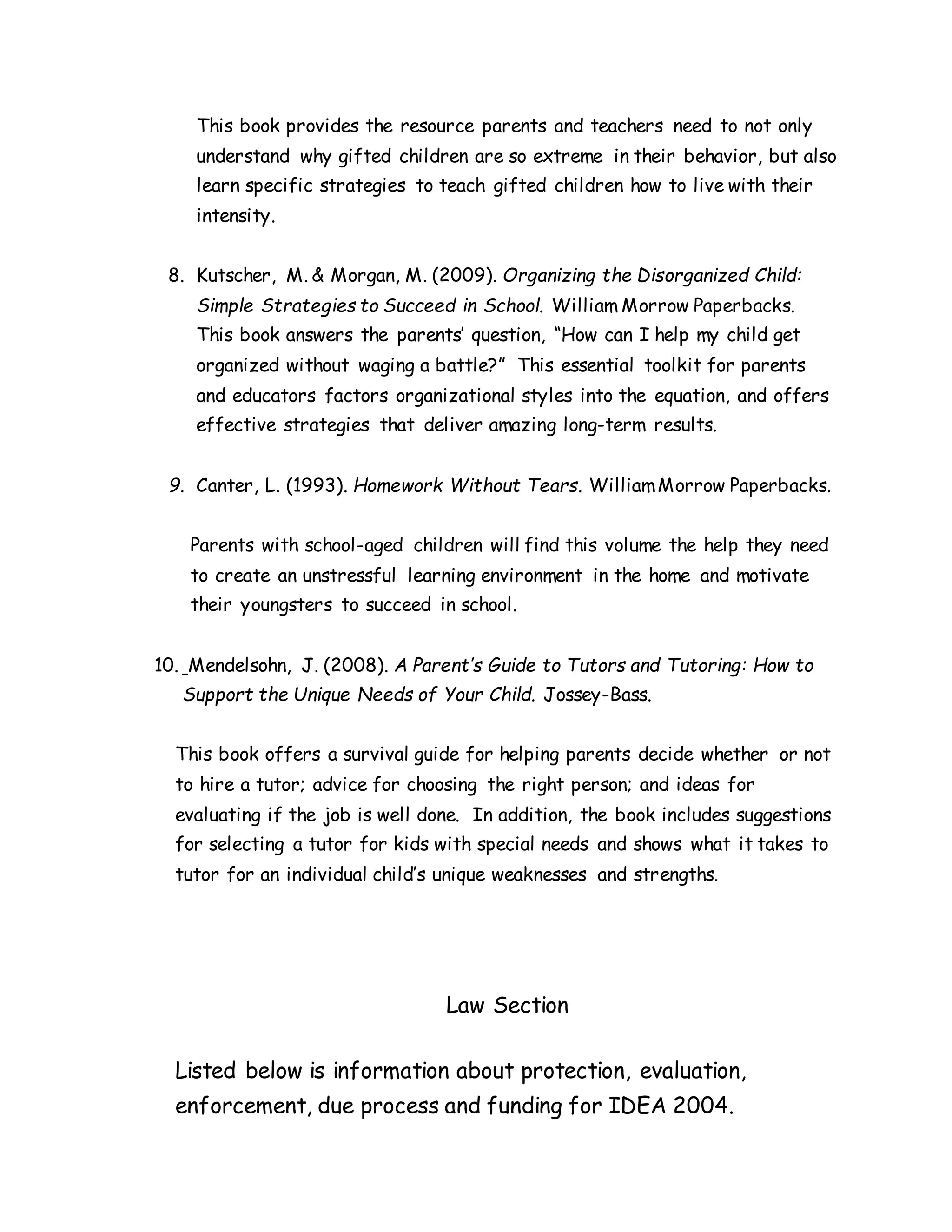 This book provides the resource parents and teachers need to not only
understand why gifted children are so extreme in their behavior, but also
learn specific strategies to teach gifted children how to live with their
intensity.
8. Kutscher, M. & Morgan, M. (2009). Organizing the Disorganized Child:
Simple Strategies to Succeed in School. William Morrow Paperbacks.
This book answers the parents’ question, “How can I help my child get
organized without waging a battle?” This essential toolkit for parents
and educators factors organizational styles into the equation, and offers
effective strategies that deliver amazing long-term results.
9. Canter, L. (1993). Homework Without Tears. WilliamMorrow Paperbacks.
Parents with school-aged children will find this volume the help they need
to create an unstressful learning environment in the home and motivate
their youngsters to succeed in school.
10. Mendelsohn, J. (2008). A Parent’s Guide to Tutors and Tutoring: How to
Support the Unique Needs of Your Child. Jossey-Bass.
This book offers a survival guide for helping parents decide whether or not
to hire a tutor; advice for choosing the right person; and ideas for
evaluating if the job is well done. In addition, the book includes suggestions
for selecting a tutor for kids with special needs and shows what it takes to
tutor for an individual child’s unique weaknesses and strengths.
Law Section
Listed below is information about protection, evaluation,
enforcement, due process and funding for IDEA 2004.
 
