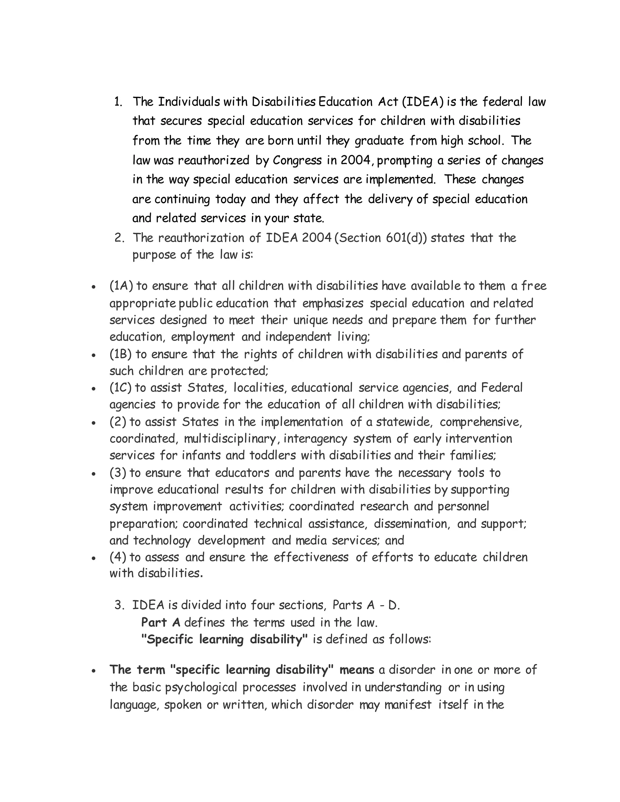 1. The Individuals with Disabilities Education Act (IDEA) is the federal law
that secures special education services for children with disabilities
from the time they are born until they graduate from high school. The
law was reauthorized by Congress in 2004, prompting a series of changes
in the way special education services are implemented. These changes
are continuing today and they affect the delivery of special education
and related services in your state.
2. The reauthorization of IDEA 2004 (Section 601(d)) states that the
purpose of the law is:
 (1A) to ensure that all children with disabilities have available to them a free
appropriate public education that emphasizes special education and related
services designed to meet their unique needs and prepare them for further
education, employment and independent living;
 (1B) to ensure that the rights of children with disabilities and parents of
such children are protected;
 (1C) to assist States, localities, educational service agencies, and Federal
agencies to provide for the education of all children with disabilities;
 (2) to assist States in the implementation of a statewide, comprehensive,
coordinated, multidisciplinary, interagency system of early intervention
services for infants and toddlers with disabilities and their families;
 (3) to ensure that educators and parents have the necessary tools to
improve educational results for children with disabilities by supporting
system improvement activities; coordinated research and personnel
preparation; coordinated technical assistance, dissemination, and support;
and technology development and media services; and
 (4) to assess and ensure the effectiveness of efforts to educate children
with disabilities.
3. IDEA is divided into four sections, Parts A - D.
Part A defines the terms used in the law.
"Specific learning disability" is defined as follows:
 The term "specific learning disability" means a disorder in one or more of
the basic psychological processes involved in understanding or in using
language, spoken or written, which disorder may manifest itself in the
 