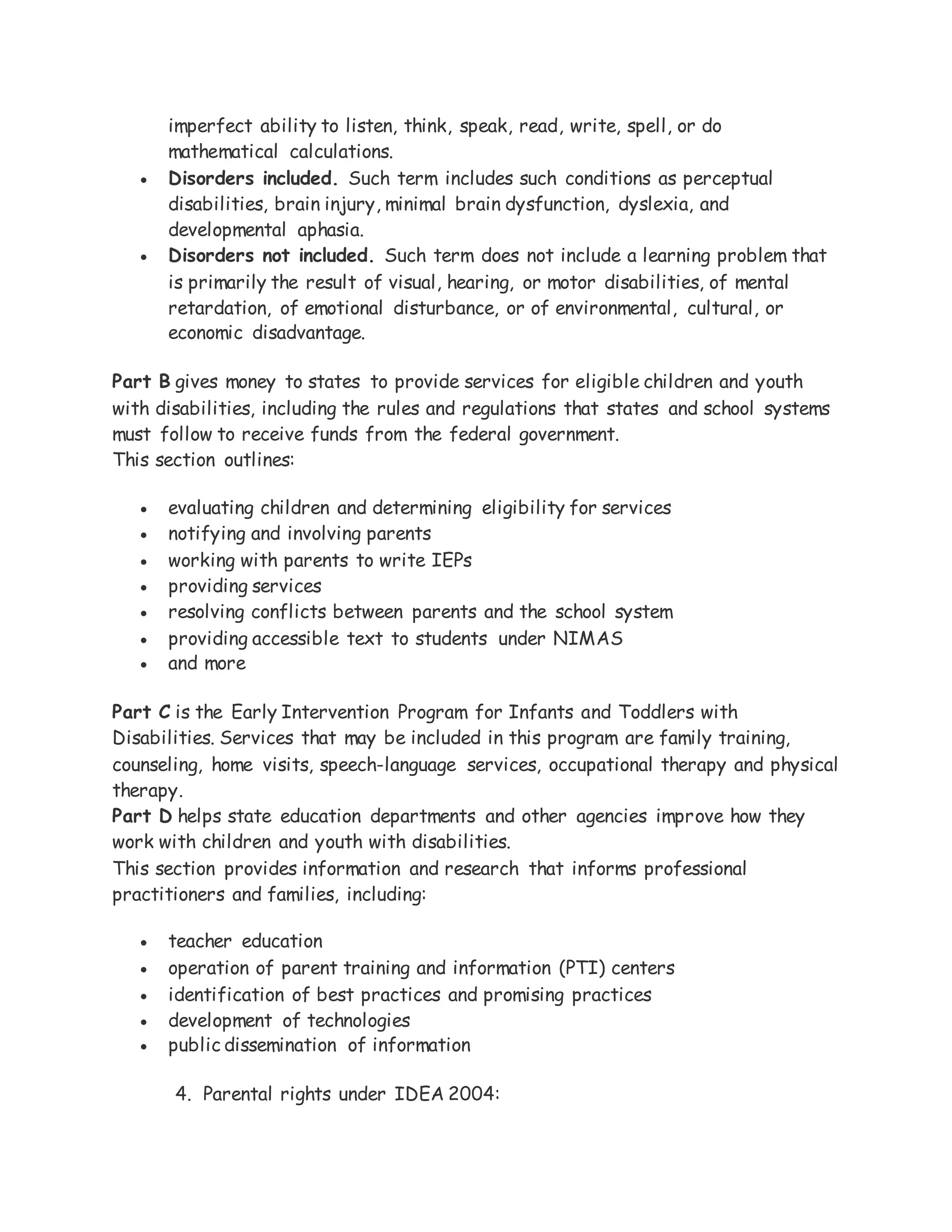 imperfect ability to listen, think, speak, read, write, spell, or do
mathematical calculations.
 Disorders included. Such term includes such conditions as perceptual
disabilities, brain injury, minimal brain dysfunction, dyslexia, and
developmental aphasia.
 Disorders not included. Such term does not include a learning problem that
is primarily the result of visual, hearing, or motor disabilities, of mental
retardation, of emotional disturbance, or of environmental, cultural, or
economic disadvantage.
Part B gives money to states to provide services for eligible children and youth
with disabilities, including the rules and regulations that states and school systems
must follow to receive funds from the federal government.
This section outlines:
 evaluating children and determining eligibility for services
 notifying and involving parents
 working with parents to write IEPs
 providing services
 resolving conflicts between parents and the school system
 providing accessible text to students under NIMAS
 and more
Part C is the Early Intervention Program for Infants and Toddlers with
Disabilities. Services that may be included in this program are family training,
counseling, home visits, speech-language services, occupational therapy and physical
therapy.
Part D helps state education departments and other agencies improve how they
work with children and youth with disabilities.
This section provides information and research that informs professional
practitioners and families, including:
 teacher education
 operation of parent training and information (PTI) centers
 identification of best practices and promising practices
 development of technologies
 public dissemination of information
4. Parental rights under IDEA 2004:
 