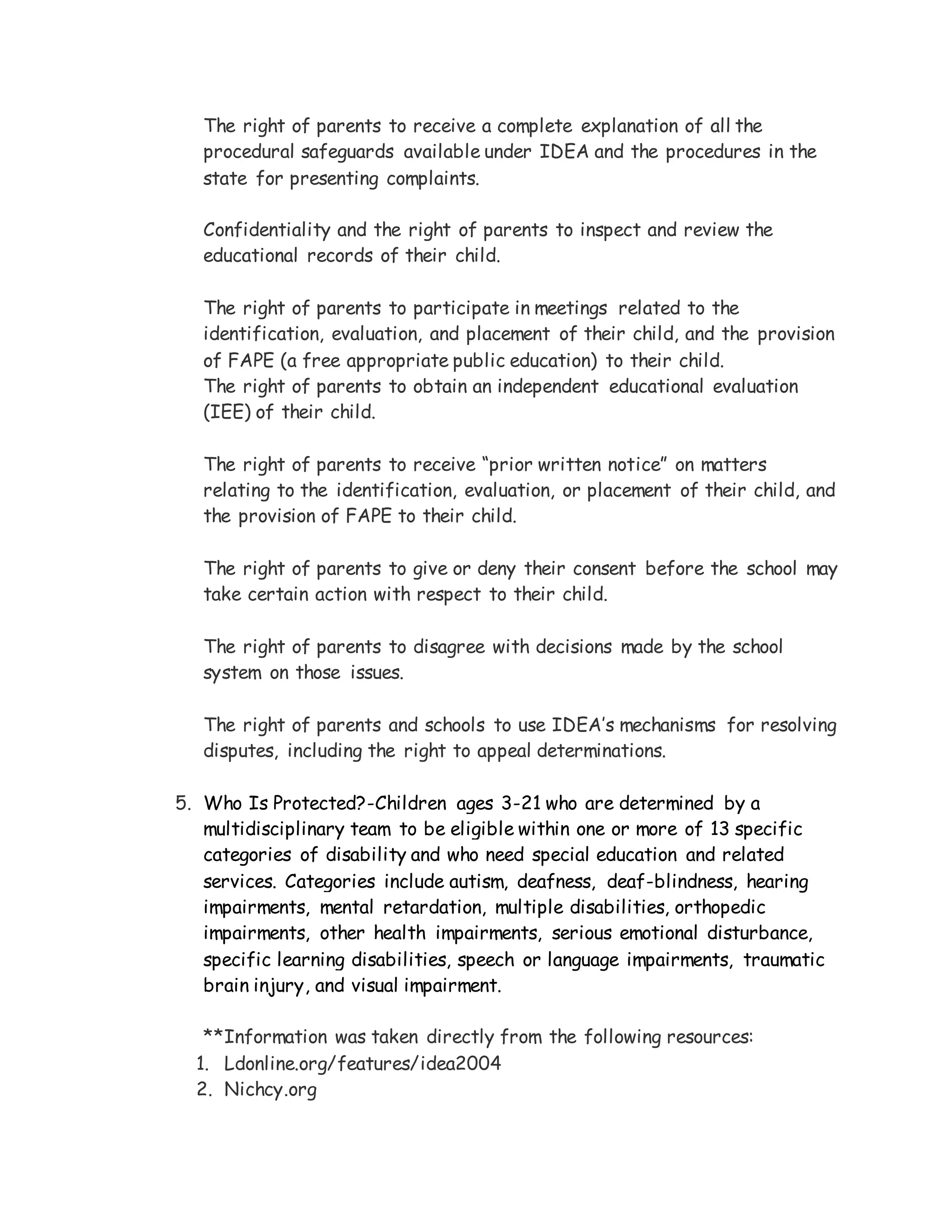 The right of parents to receive a complete explanation of all the
procedural safeguards available under IDEA and the procedures in the
state for presenting complaints.
Confidentiality and the right of parents to inspect and review the
educational records of their child.
The right of parents to participate in meetings related to the
identification, evaluation, and placement of their child, and the provision
of FAPE (a free appropriate public education) to their child.
The right of parents to obtain an independent educational evaluation
(IEE) of their child.
The right of parents to receive “prior written notice” on matters
relating to the identification, evaluation, or placement of their child, and
the provision of FAPE to their child.
The right of parents to give or deny their consent before the school may
take certain action with respect to their child.
The right of parents to disagree with decisions made by the school
system on those issues.
The right of parents and schools to use IDEA’s mechanisms for resolving
disputes, including the right to appeal determinations.
5. Who Is Protected?-Children ages 3-21 who are determined by a
multidisciplinary team to be eligible within one or more of 13 specific
categories of disability and who need special education and related
services. Categories include autism, deafness, deaf-blindness, hearing
impairments, mental retardation, multiple disabilities, orthopedic
impairments, other health impairments, serious emotional disturbance,
specific learning disabilities, speech or language impairments, traumatic
brain injury, and visual impairment.
**Information was taken directly from the following resources:
1. Ldonline.org/features/idea2004
2. Nichcy.org
 