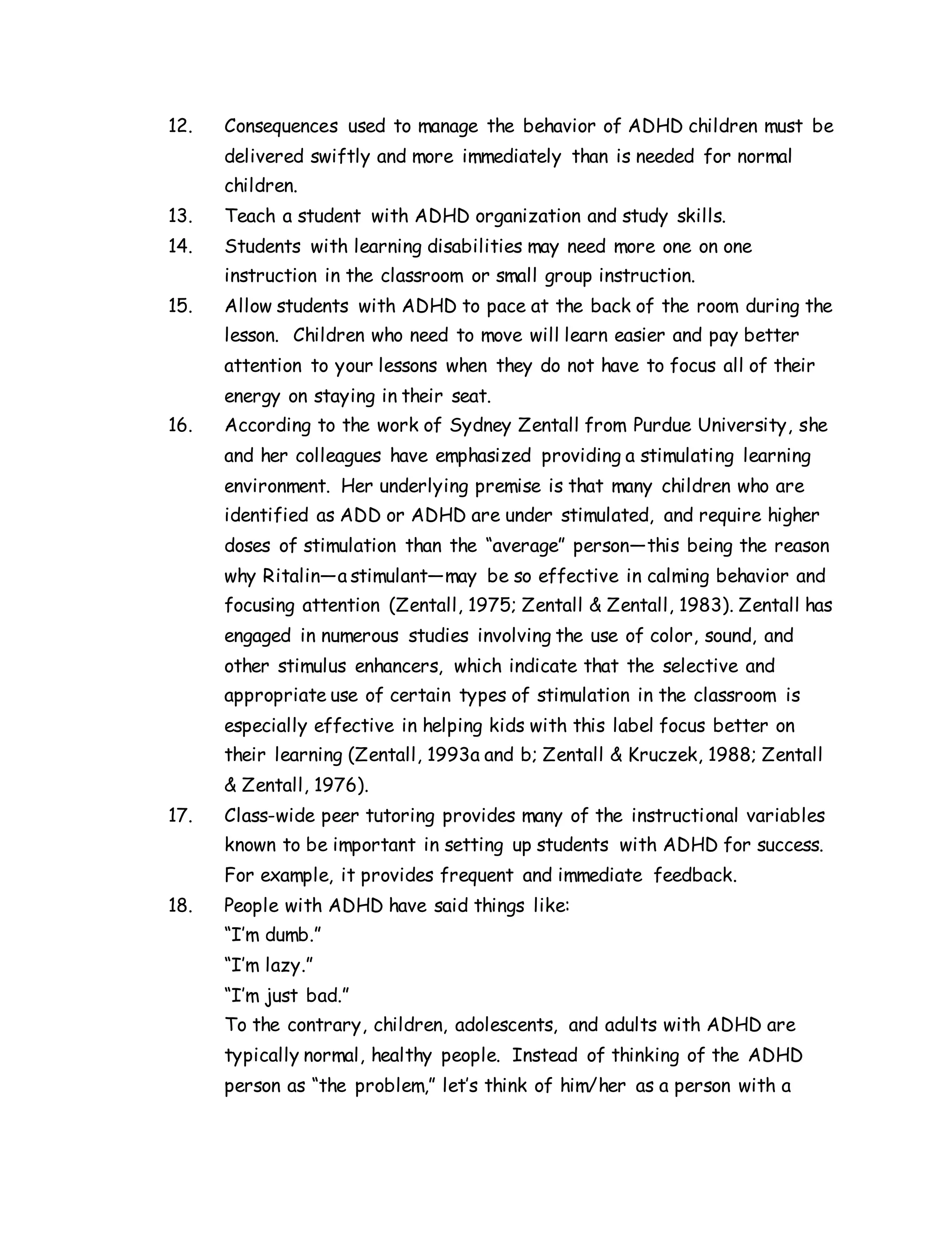 12. Consequences used to manage the behavior of ADHD children must be
delivered swiftly and more immediately than is needed for normal
children.
13. Teach a student with ADHD organization and study skills.
14. Students with learning disabilities may need more one on one
instruction in the classroom or small group instruction.
15. Allow students with ADHD to pace at the back of the room during the
lesson. Children who need to move will learn easier and pay better
attention to your lessons when they do not have to focus all of their
energy on staying in their seat.
16. According to the work of Sydney Zentall from Purdue University, she
and her colleagues have emphasized providing a stimulating learning
environment. Her underlying premise is that many children who are
identified as ADD or ADHD are under stimulated, and require higher
doses of stimulation than the “average” person—this being the reason
why Ritalin—a stimulant—may be so effective in calming behavior and
focusing attention (Zentall, 1975; Zentall & Zentall, 1983). Zentall has
engaged in numerous studies involving the use of color, sound, and
other stimulus enhancers, which indicate that the selective and
appropriate use of certain types of stimulation in the classroom is
especially effective in helping kids with this label focus better on
their learning (Zentall, 1993a and b; Zentall & Kruczek, 1988; Zentall
& Zentall, 1976).
17. Class-wide peer tutoring provides many of the instructional variables
known to be important in setting up students with ADHD for success.
For example, it provides frequent and immediate feedback.
18. People with ADHD have said things like:
“I’m dumb.”
“I’m lazy.”
“I’m just bad.”
To the contrary, children, adolescents, and adults with ADHD are
typically normal, healthy people. Instead of thinking of the ADHD
person as “the problem,” let’s think of him/her as a person with a
 