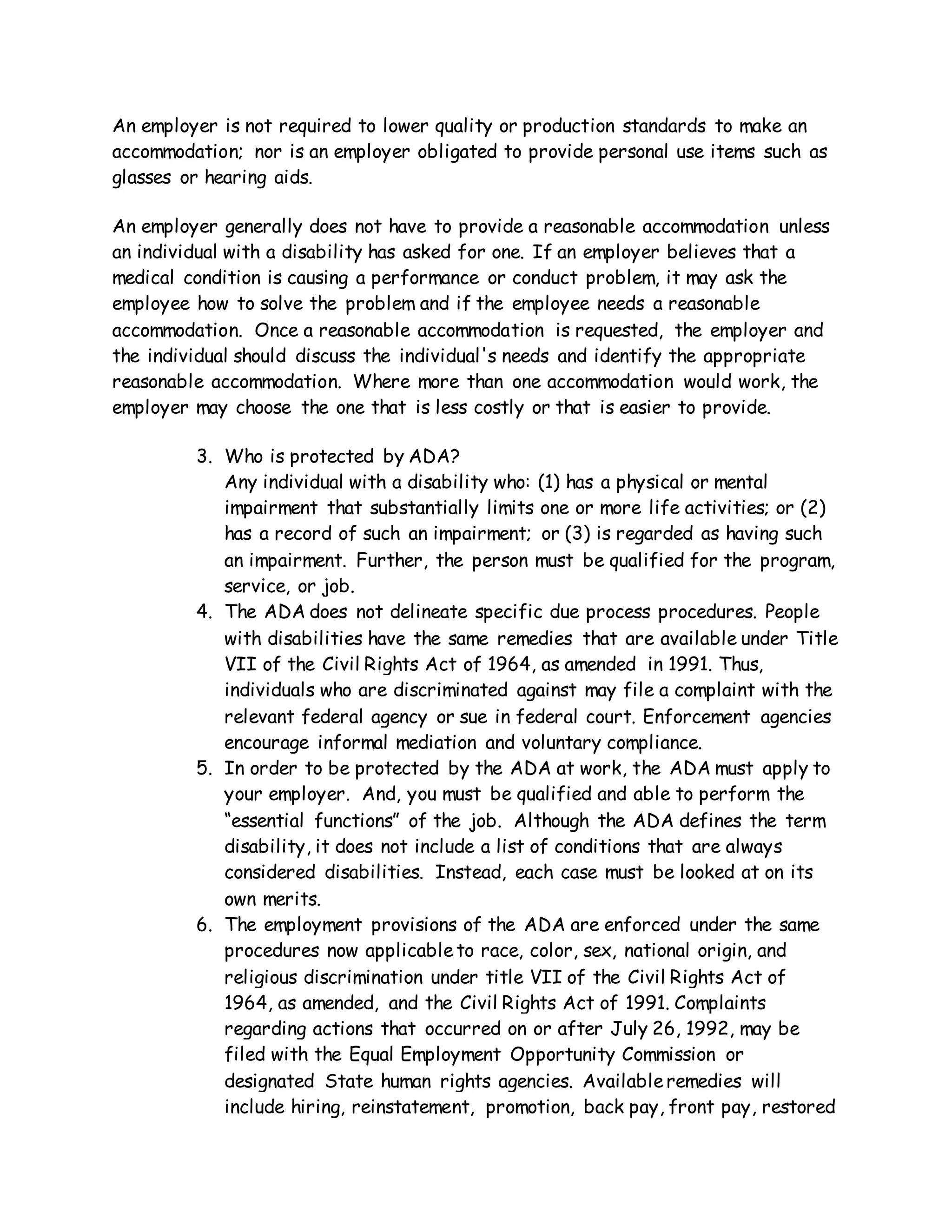 An employer is not required to lower quality or production standards to make an
accommodation; nor is an employer obligated to provide personal use items such as
glasses or hearing aids.
An employer generally does not have to provide a reasonable accommodation unless
an individual with a disability has asked for one. If an employer believes that a
medical condition is causing a performance or conduct problem, it may ask the
employee how to solve the problem and if the employee needs a reasonable
accommodation. Once a reasonable accommodation is requested, the employer and
the individual should discuss the individual's needs and identify the appropriate
reasonable accommodation. Where more than one accommodation would work, the
employer may choose the one that is less costly or that is easier to provide.
3. Who is protected by ADA?
Any individual with a disability who: (1) has a physical or mental
impairment that substantially limits one or more life activities; or (2)
has a record of such an impairment; or (3) is regarded as having such
an impairment. Further, the person must be qualified for the program,
service, or job.
4. The ADA does not delineate specific due process procedures. People
with disabilities have the same remedies that are available under Title
VII of the Civil Rights Act of 1964, as amended in 1991. Thus,
individuals who are discriminated against may file a complaint with the
relevant federal agency or sue in federal court. Enforcement agencies
encourage informal mediation and voluntary compliance.
5. In order to be protected by the ADA at work, the ADA must apply to
your employer. And, you must be qualified and able to perform the
“essential functions” of the job. Although the ADA defines the term
disability, it does not include a list of conditions that are always
considered disabilities. Instead, each case must be looked at on its
own merits.
6. The employment provisions of the ADA are enforced under the same
procedures now applicableto race, color, sex, national origin, and
religious discrimination under title VII of the Civil Rights Act of
1964, as amended, and the Civil Rights Act of 1991. Complaints
regarding actions that occurred on or after July 26, 1992, may be
filed with the Equal Employment Opportunity Commission or
designated State human rights agencies. Availableremedies will
include hiring, reinstatement, promotion, back pay, front pay, restored
 