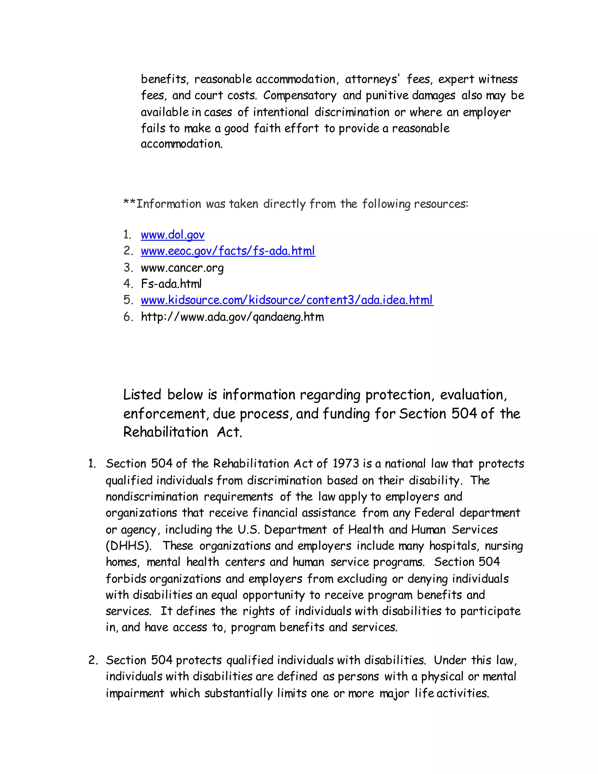 benefits, reasonable accommodation, attorneys' fees, expert witness
fees, and court costs. Compensatory and punitive damages also may be
available in cases of intentional discrimination or where an employer
fails to make a good faith effort to provide a reasonable
accommodation.
**Information was taken directly from the following resources:
1. www.dol.gov
2. www.eeoc.gov/facts/fs-ada.html
3. www.cancer.org
4. Fs-ada.html
5. www.kidsource.com/kidsource/content3/ada.idea.html
6. http://www.ada.gov/qandaeng.htm
Listed below is information regarding protection, evaluation,
enforcement, due process, and funding for Section 504 of the
Rehabilitation Act.
1. Section 504 of the Rehabilitation Act of 1973 is a national law that protects
qualified individuals from discrimination based on their disability. The
nondiscrimination requirements of the law apply to employers and
organizations that receive financial assistance from any Federal department
or agency, including the U.S. Department of Health and Human Services
(DHHS). These organizations and employers include many hospitals, nursing
homes, mental health centers and human service programs. Section 504
forbids organizations and employers from excluding or denying individuals
with disabilities an equal opportunity to receive program benefits and
services. It defines the rights of individuals with disabilities to participate
in, and have access to, program benefits and services.
2. Section 504 protects qualified individuals with disabilities. Under this law,
individuals with disabilities are defined as persons with a physical or mental
impairment which substantially limits one or more major life activities.
 