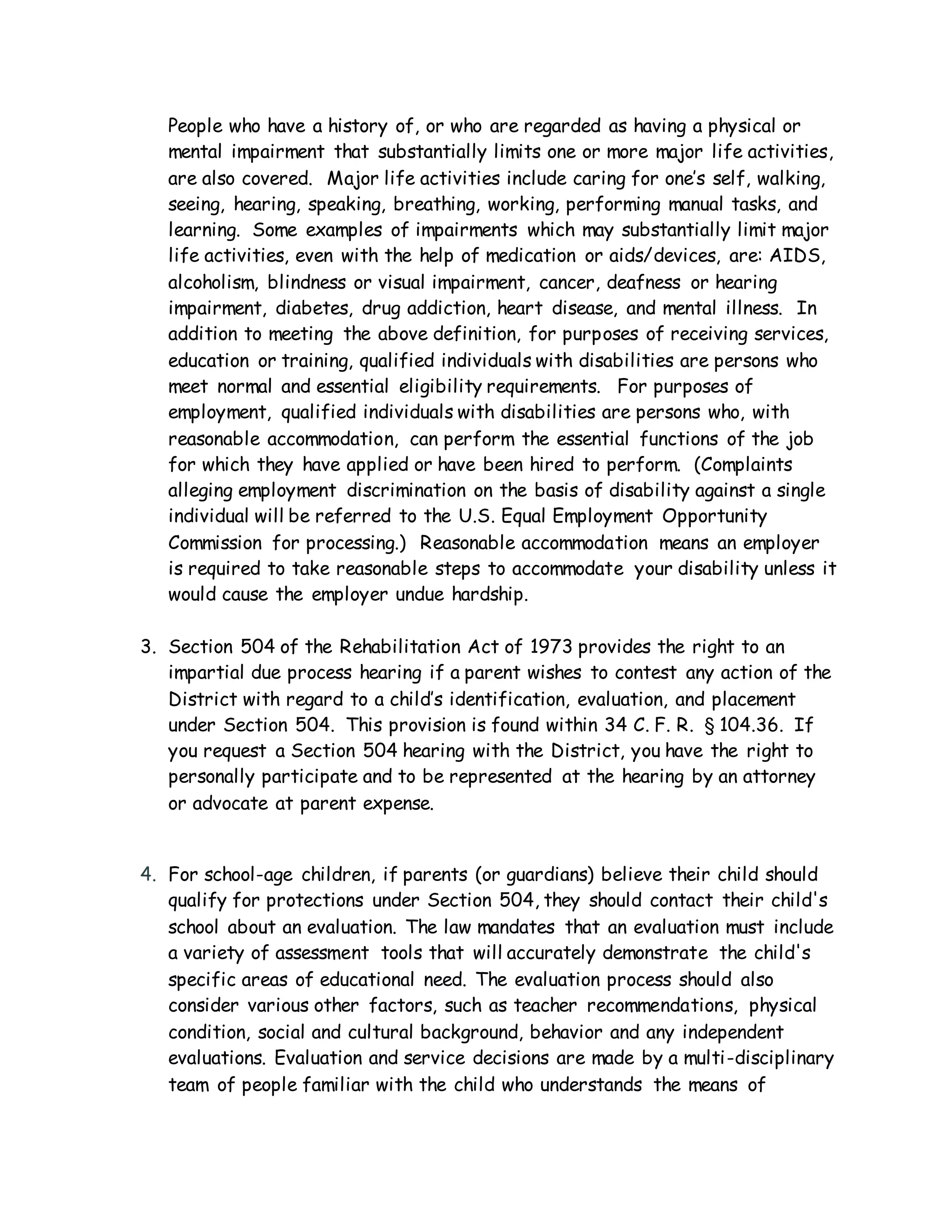 People who have a history of, or who are regarded as having a physical or
mental impairment that substantially limits one or more major life activities,
are also covered. Major life activities include caring for one’s self, walking,
seeing, hearing, speaking, breathing, working, performing manual tasks, and
learning. Some examples of impairments which may substantially limit major
life activities, even with the help of medication or aids/devices, are: AIDS,
alcoholism, blindness or visual impairment, cancer, deafness or hearing
impairment, diabetes, drug addiction, heart disease, and mental illness. In
addition to meeting the above definition, for purposes of receiving services,
education or training, qualified individuals with disabilities are persons who
meet normal and essential eligibility requirements. For purposes of
employment, qualified individuals with disabilities are persons who, with
reasonable accommodation, can perform the essential functions of the job
for which they have applied or have been hired to perform. (Complaints
alleging employment discrimination on the basis of disability against a single
individual will be referred to the U.S. Equal Employment Opportunity
Commission for processing.) Reasonable accommodation means an employer
is required to take reasonable steps to accommodate your disability unless it
would cause the employer undue hardship.
3. Section 504 of the Rehabilitation Act of 1973 provides the right to an
impartial due process hearing if a parent wishes to contest any action of the
District with regard to a child’s identification, evaluation, and placement
under Section 504. This provision is found within 34 C. F. R. § 104.36. If
you request a Section 504 hearing with the District, you have the right to
personally participate and to be represented at the hearing by an attorney
or advocate at parent expense.
4. For school-age children, if parents (or guardians) believe their child should
qualify for protections under Section 504, they should contact their child's
school about an evaluation. The law mandates that an evaluation must include
a variety of assessment tools that will accurately demonstrate the child's
specific areas of educational need. The evaluation process should also
consider various other factors, such as teacher recommendations, physical
condition, social and cultural background, behavior and any independent
evaluations. Evaluation and service decisions are made by a multi-disciplinary
team of people familiar with the child who understands the means of
 
