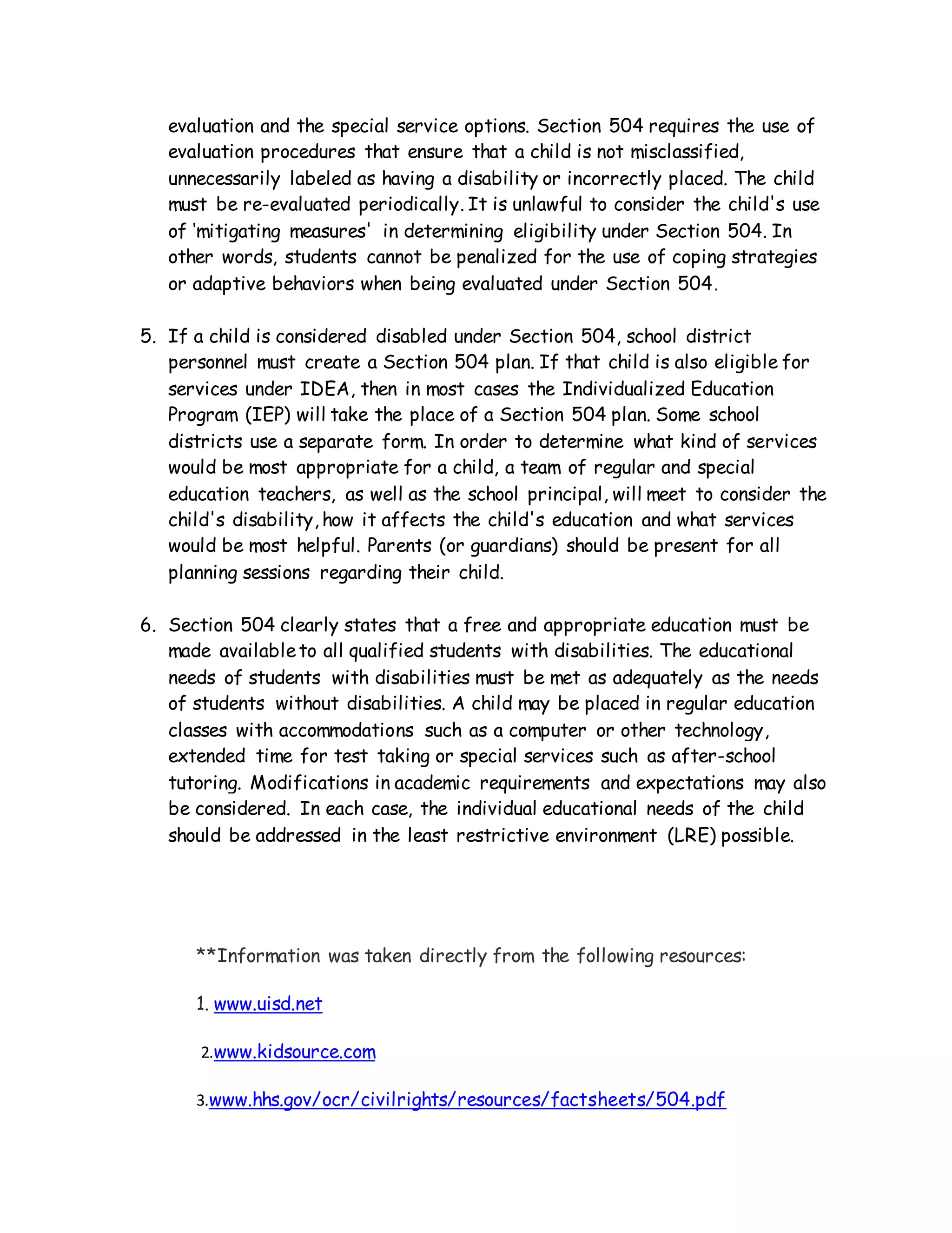 evaluation and the special service options. Section 504 requires the use of
evaluation procedures that ensure that a child is not misclassified,
unnecessarily labeled as having a disability or incorrectly placed. The child
must be re-evaluated periodically. It is unlawful to consider the child's use
of ‘mitigating measures' in determining eligibility under Section 504. In
other words, students cannot be penalized for the use of coping strategies
or adaptive behaviors when being evaluated under Section 504.
5. If a child is considered disabled under Section 504, school district
personnel must create a Section 504 plan. If that child is also eligible for
services under IDEA, then in most cases the Individualized Education
Program (IEP) will take the place of a Section 504 plan. Some school
districts use a separate form. In order to determine what kind of services
would be most appropriate for a child, a team of regular and special
education teachers, as well as the school principal, will meet to consider the
child's disability, how it affects the child's education and what services
would be most helpful. Parents (or guardians) should be present for all
planning sessions regarding their child.
6. Section 504 clearly states that a free and appropriate education must be
made availableto all qualified students with disabilities. The educational
needs of students with disabilities must be met as adequately as the needs
of students without disabilities. A child may be placed in regular education
classes with accommodations such as a computer or other technology,
extended time for test taking or special services such as after-school
tutoring. Modifications in academic requirements and expectations may also
be considered. In each case, the individual educational needs of the child
should be addressed in the least restrictive environment (LRE) possible.
**Information was taken directly from the following resources:
1. www.uisd.net
2.www.kidsource.com
3.www.hhs.gov/ocr/civilrights/resources/factsheets/504.pdf
 