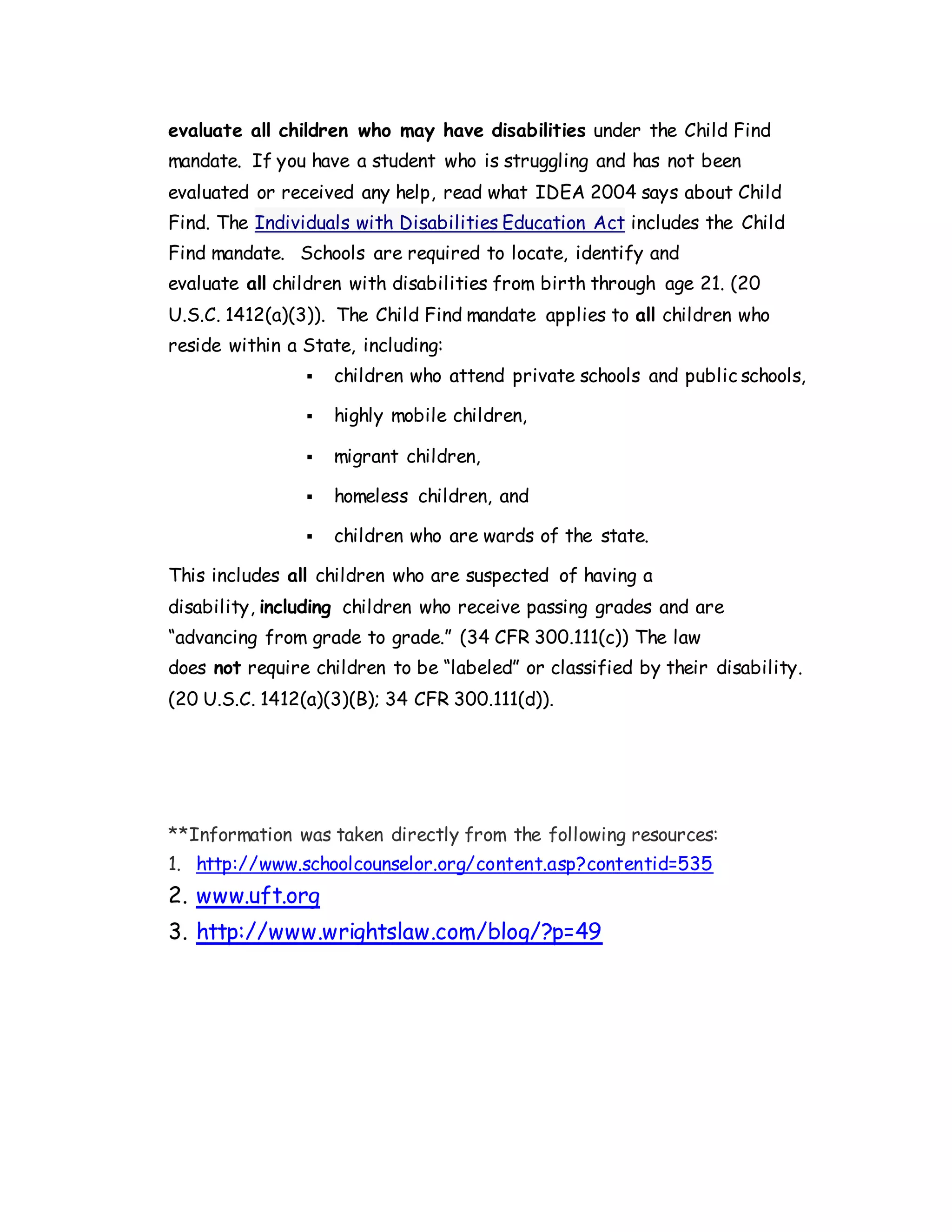 evaluate all children who may have disabilities under the Child Find
mandate. If you have a student who is struggling and has not been
evaluated or received any help, read what IDEA 2004 says about Child
Find. The Individuals with Disabilities Education Act includes the Child
Find mandate. Schools are required to locate, identify and
evaluate all children with disabilities from birth through age 21. (20
U.S.C. 1412(a)(3)). The Child Find mandate applies to all children who
reside within a State, including:
 children who attend private schools and public schools,
 highly mobile children,
 migrant children,
 homeless children, and
 children who are wards of the state.
This includes all children who are suspected of having a
disability, including children who receive passing grades and are
“advancing from grade to grade.” (34 CFR 300.111(c)) The law
does not require children to be “labeled” or classified by their disability.
(20 U.S.C. 1412(a)(3)(B); 34 CFR 300.111(d)).
**Information was taken directly from the following resources:
1. http://www.schoolcounselor.org/content.asp?contentid=535
2. www.uft.org
3. http://www.wrightslaw.com/blog/?p=49
 