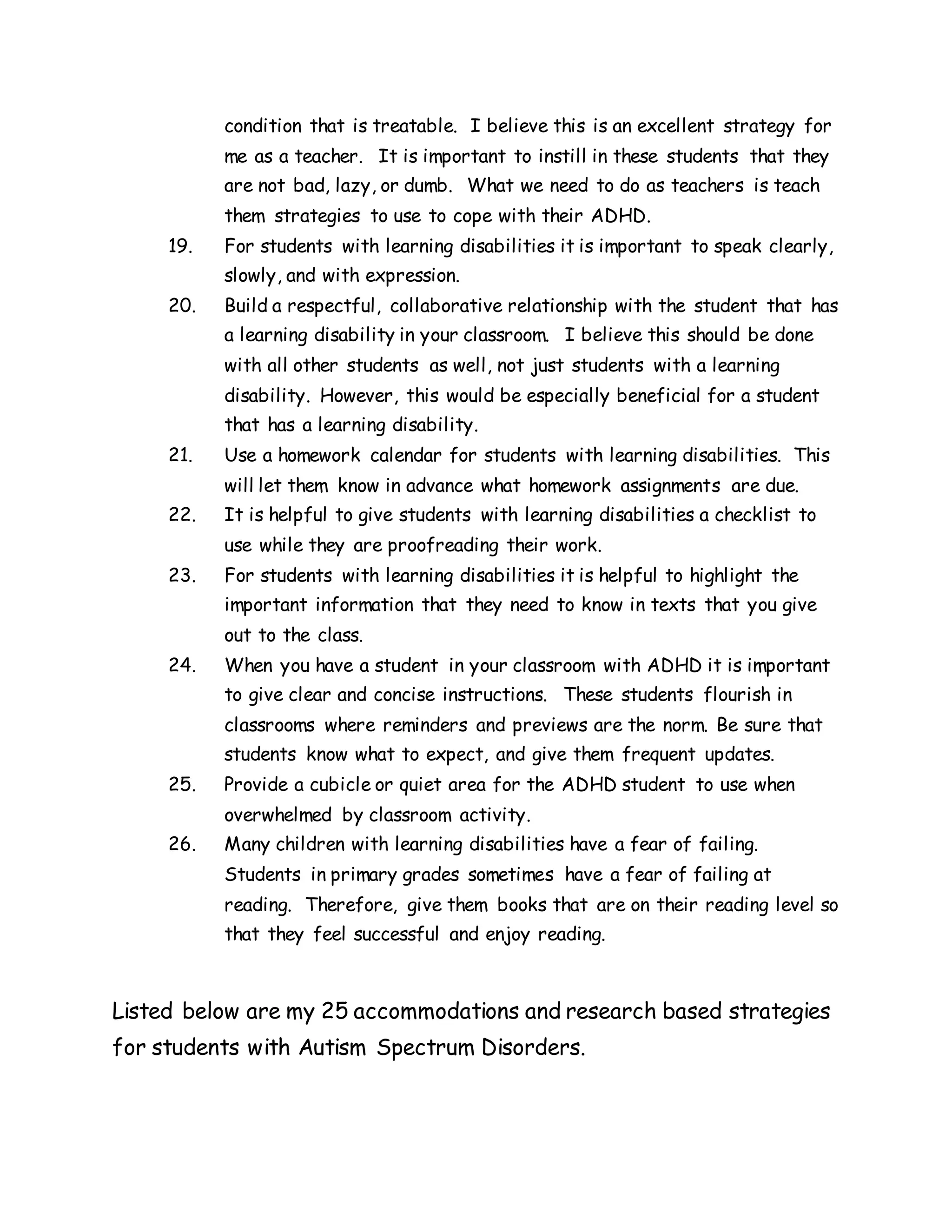 condition that is treatable. I believe this is an excellent strategy for
me as a teacher. It is important to instill in these students that they
are not bad, lazy, or dumb. What we need to do as teachers is teach
them strategies to use to cope with their ADHD.
19. For students with learning disabilities it is important to speak clearly,
slowly, and with expression.
20. Build a respectful, collaborative relationship with the student that has
a learning disability in your classroom. I believe this should be done
with all other students as well, not just students with a learning
disability. However, this would be especially beneficial for a student
that has a learning disability.
21. Use a homework calendar for students with learning disabilities. This
will let them know in advance what homework assignments are due.
22. It is helpful to give students with learning disabilities a checklist to
use while they are proofreading their work.
23. For students with learning disabilities it is helpful to highlight the
important information that they need to know in texts that you give
out to the class.
24. When you have a student in your classroom with ADHD it is important
to give clear and concise instructions. These students flourish in
classrooms where reminders and previews are the norm. Be sure that
students know what to expect, and give them frequent updates.
25. Provide a cubicle or quiet area for the ADHD student to use when
overwhelmed by classroom activity.
26. Many children with learning disabilities have a fear of failing.
Students in primary grades sometimes have a fear of failing at
reading. Therefore, give them books that are on their reading level so
that they feel successful and enjoy reading.
Listed below are my 25 accommodations and research based strategies
for students with Autism Spectrum Disorders.
 