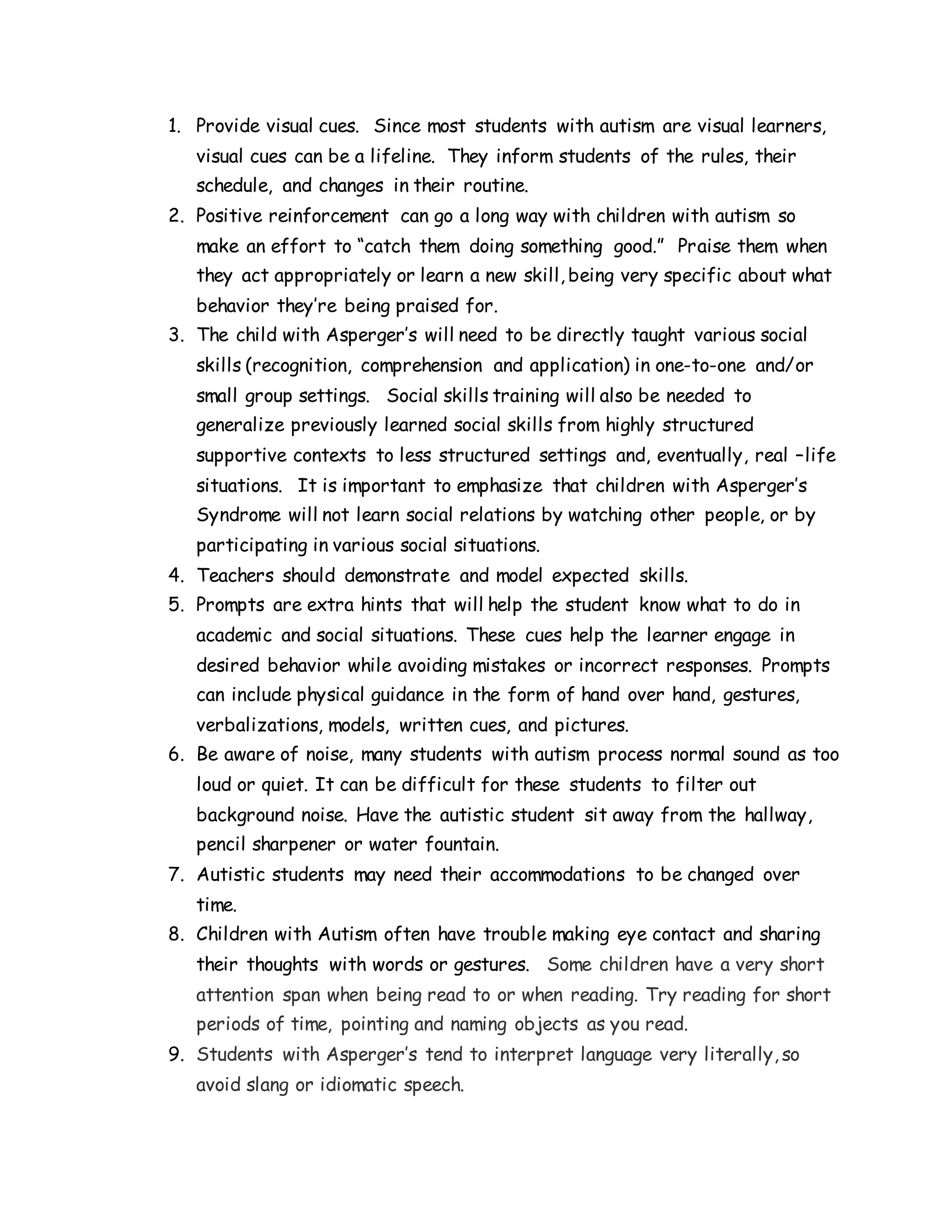 1. Provide visual cues. Since most students with autism are visual learners,
visual cues can be a lifeline. They inform students of the rules, their
schedule, and changes in their routine.
2. Positive reinforcement can go a long way with children with autism so
make an effort to “catch them doing something good.” Praise them when
they act appropriately or learn a new skill, being very specific about what
behavior they’re being praised for.
3. The child with Asperger’s will need to be directly taught various social
skills (recognition, comprehension and application) in one-to-one and/or
small group settings. Social skills training will also be needed to
generalize previously learned social skills from highly structured
supportive contexts to less structured settings and, eventually, real –life
situations. It is important to emphasize that children with Asperger’s
Syndrome will not learn social relations by watching other people, or by
participating in various social situations.
4. Teachers should demonstrate and model expected skills.
5. Prompts are extra hints that will help the student know what to do in
academic and social situations. These cues help the learner engage in
desired behavior while avoiding mistakes or incorrect responses. Prompts
can include physical guidance in the form of hand over hand, gestures,
verbalizations, models, written cues, and pictures.
6. Be aware of noise, many students with autism process normal sound as too
loud or quiet. It can be difficult for these students to filter out
background noise. Have the autistic student sit away from the hallway,
pencil sharpener or water fountain.
7. Autistic students may need their accommodations to be changed over
time.
8. Children with Autism often have trouble making eye contact and sharing
their thoughts with words or gestures. Some children have a very short
attention span when being read to or when reading. Try reading for short
periods of time, pointing and naming objects as you read.
9. Students with Asperger’s tend to interpret language very literally, so
avoid slang or idiomatic speech.
 
