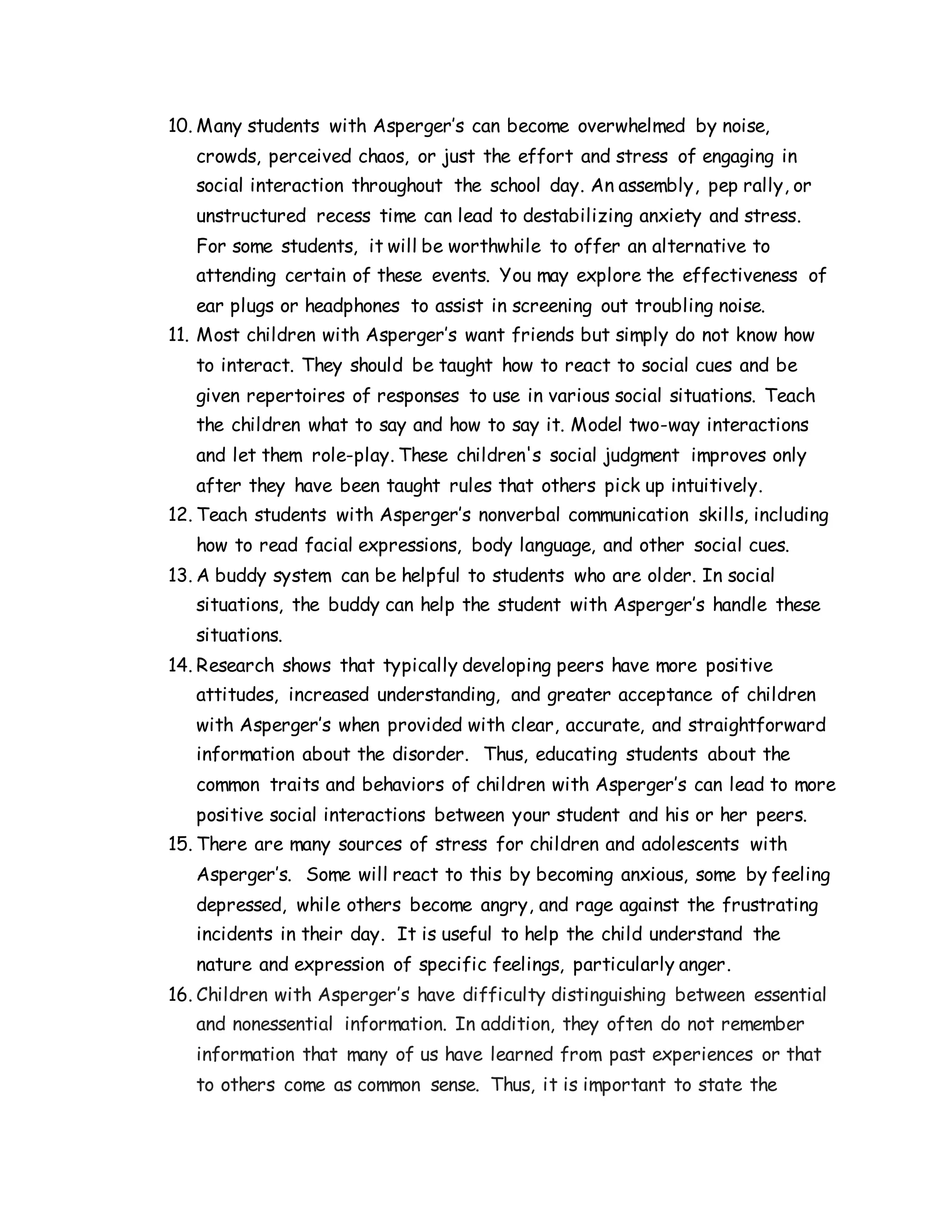 10. Many students with Asperger’s can become overwhelmed by noise,
crowds, perceived chaos, or just the effort and stress of engaging in
social interaction throughout the school day. An assembly, pep rally, or
unstructured recess time can lead to destabilizing anxiety and stress.
For some students, it will be worthwhile to offer an alternative to
attending certain of these events. You may explore the effectiveness of
ear plugs or headphones to assist in screening out troubling noise.
11. Most children with Asperger’s want friends but simply do not know how
to interact. They should be taught how to react to social cues and be
given repertoires of responses to use in various social situations. Teach
the children what to say and how to say it. Model two-way interactions
and let them role-play. These children's social judgment improves only
after they have been taught rules that others pick up intuitively.
12. Teach students with Asperger’s nonverbal communication skills, including
how to read facial expressions, body language, and other social cues.
13. A buddy system can be helpful to students who are older. In social
situations, the buddy can help the student with Asperger’s handle these
situations.
14. Research shows that typically developing peers have more positive
attitudes, increased understanding, and greater acceptance of children
with Asperger’s when provided with clear, accurate, and straightforward
information about the disorder. Thus, educating students about the
common traits and behaviors of children with Asperger’s can lead to more
positive social interactions between your student and his or her peers.
15. There are many sources of stress for children and adolescents with
Asperger’s. Some will react to this by becoming anxious, some by feeling
depressed, while others become angry, and rage against the frustrating
incidents in their day. It is useful to help the child understand the
nature and expression of specific feelings, particularly anger.
16. Children with Asperger’s have difficulty distinguishing between essential
and nonessential information. In addition, they often do not remember
information that many of us have learned from past experiences or that
to others come as common sense. Thus, it is important to state the
 