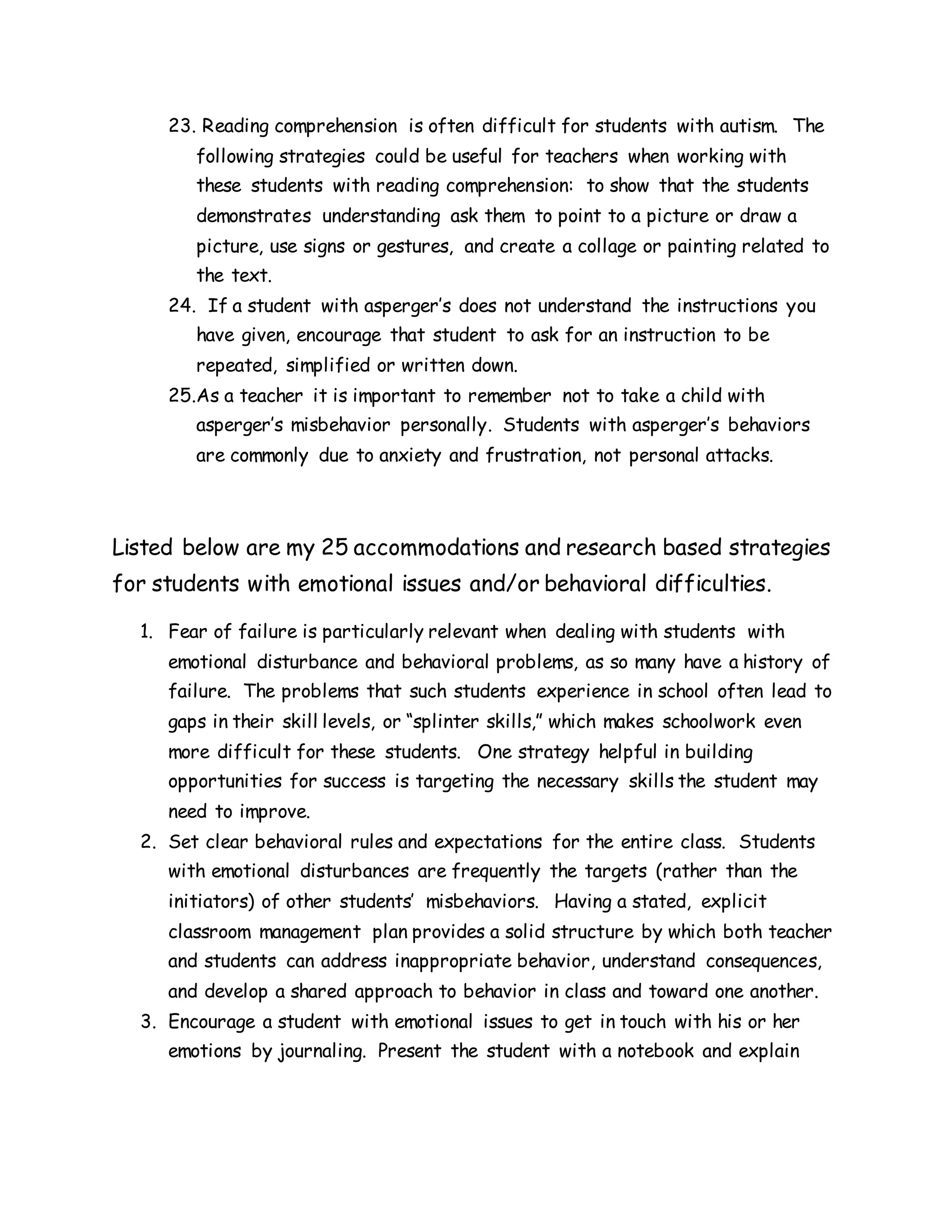 23. Reading comprehension is often difficult for students with autism. The
following strategies could be useful for teachers when working with
these students with reading comprehension: to show that the students
demonstrates understanding ask them to point to a picture or draw a
picture, use signs or gestures, and create a collage or painting related to
the text.
24. If a student with asperger’s does not understand the instructions you
have given, encourage that student to ask for an instruction to be
repeated, simplified or written down.
25.As a teacher it is important to remember not to take a child with
asperger’s misbehavior personally. Students with asperger’s behaviors
are commonly due to anxiety and frustration, not personal attacks.
Listed below are my 25 accommodations and research based strategies
for students with emotional issues and/or behavioral difficulties.
1. Fear of failure is particularly relevant when dealing with students with
emotional disturbance and behavioral problems, as so many have a history of
failure. The problems that such students experience in school often lead to
gaps in their skill levels, or “splinter skills,” which makes schoolwork even
more difficult for these students. One strategy helpful in building
opportunities for success is targeting the necessary skills the student may
need to improve.
2. Set clear behavioral rules and expectations for the entire class. Students
with emotional disturbances are frequently the targets (rather than the
initiators) of other students’ misbehaviors. Having a stated, explicit
classroom management plan provides a solid structure by which both teacher
and students can address inappropriate behavior, understand consequences,
and develop a shared approach to behavior in class and toward one another.
3. Encourage a student with emotional issues to get in touch with his or her
emotions by journaling. Present the student with a notebook and explain
 