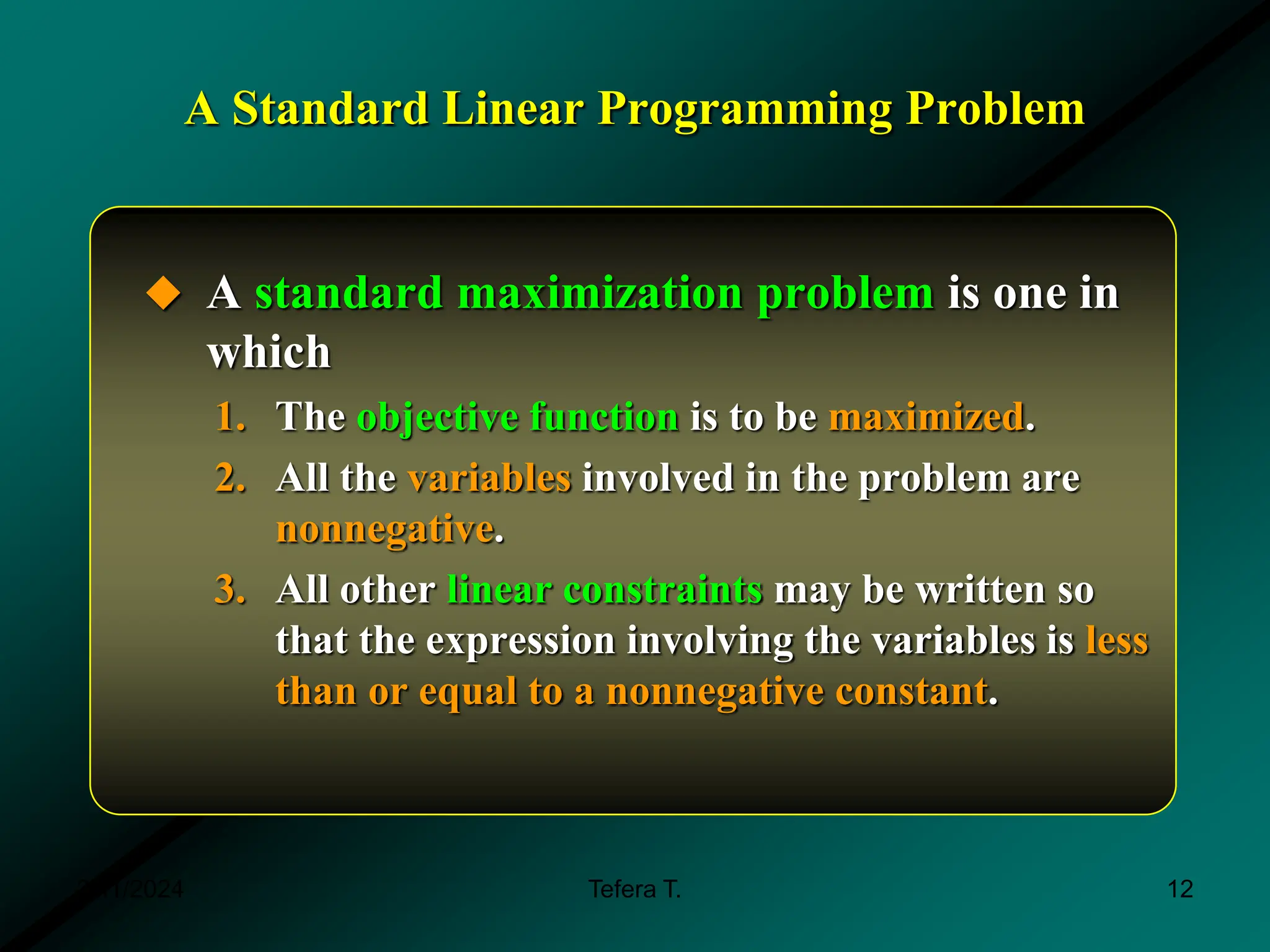 A Standard Linear Programming Problem
 A standard maximization problem is one in
which
1. The objective function is to be maximized.
2. All the variables involved in the problem are
nonnegative.
3. All other linear constraints may be written so
that the expression involving the variables is less
than or equal to a nonnegative constant.
3/11/2024 12
Tefera T.
 