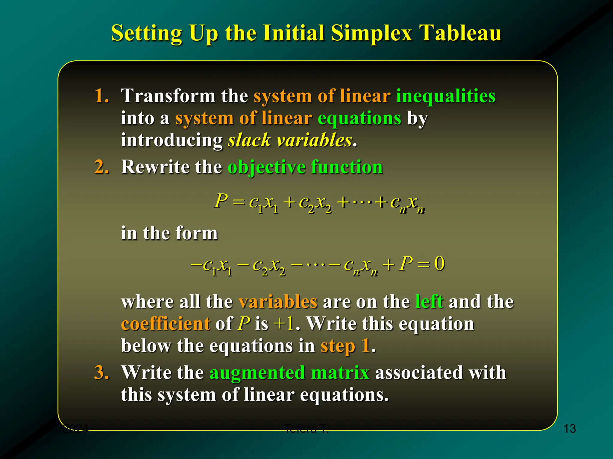 Setting Up the Initial Simplex Tableau
1. Transform the system of linear inequalities
into a system of linear equations by
introducing slack variables.
2. Rewrite the objective function
in the form
where all the variables are on the left and the
coefficient of P is +1. Write this equation
below the equations in step 1.
3. Write the augmented matrix associated with
this system of linear equations.
1 1 2 2 n n
P c x c x c x
  
1 1 2 2 0
n n
c x c x c x P
    
3/11/2024 13
Tefera T.
 