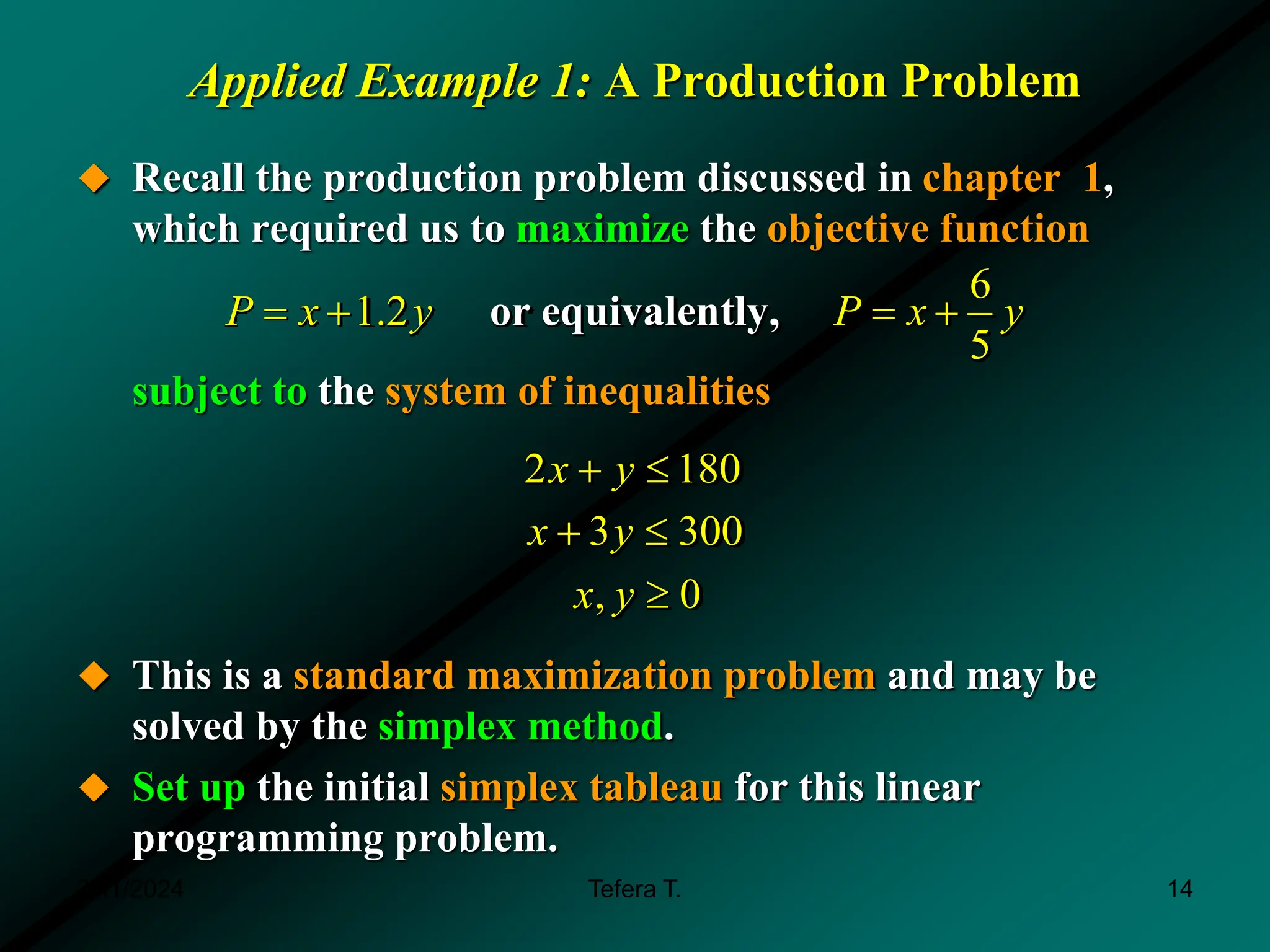 Applied Example 1: A Production Problem
 Recall the production problem discussed in chapter 1,
which required us to maximize the objective function
subject to the system of inequalities
 This is a standard maximization problem and may be
solved by the simplex method.
 Set up the initial simplex tableau for this linear
programming problem.
, 0
x y 
6
1.2
5
P x y P x y
   
or equivalently,
3 300
x y
 
2 180
x y
 
3/11/2024 14
Tefera T.
 