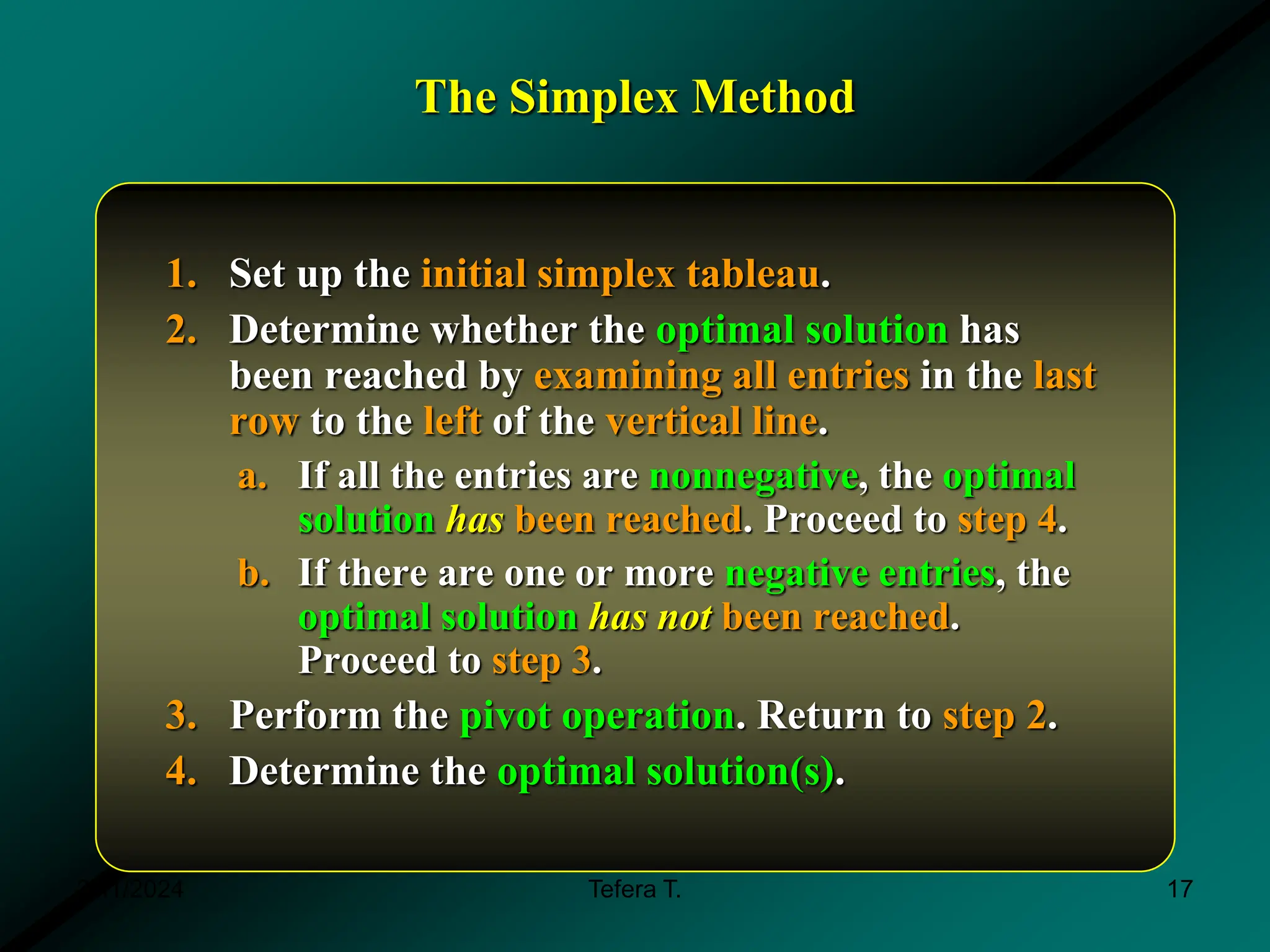 The Simplex Method
1. Set up the initial simplex tableau.
2. Determine whether the optimal solution has
been reached by examining all entries in the last
row to the left of the vertical line.
a. If all the entries are nonnegative, the optimal
solution has been reached. Proceed to step 4.
b. If there are one or more negative entries, the
optimal solution has not been reached.
Proceed to step 3.
3. Perform the pivot operation. Return to step 2.
4. Determine the optimal solution(s).
3/11/2024 17
Tefera T.
 