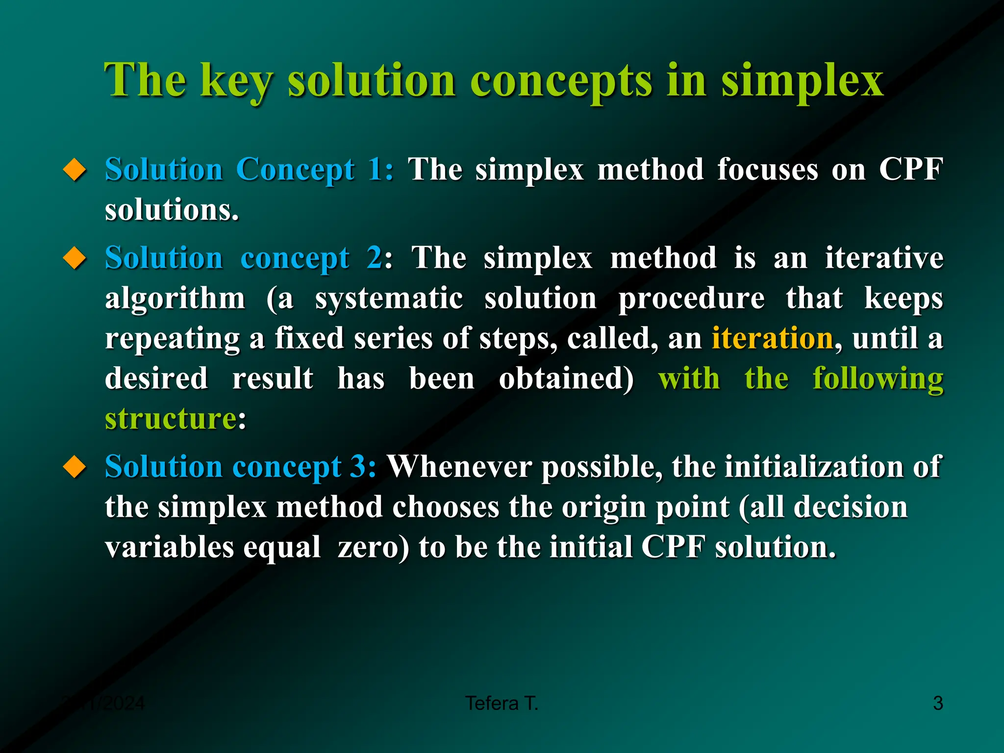 The key solution concepts in simplex
 Solution Concept 1: The simplex method focuses on CPF
solutions.
 Solution concept 2: The simplex method is an iterative
algorithm (a systematic solution procedure that keeps
repeating a fixed series of steps, called, an iteration, until a
desired result has been obtained) with the following
structure:
 Solution concept 3: Whenever possible, the initialization of
the simplex method chooses the origin point (all decision
variables equal zero) to be the initial CPF solution.
3/11/2024 Tefera T. 3
 