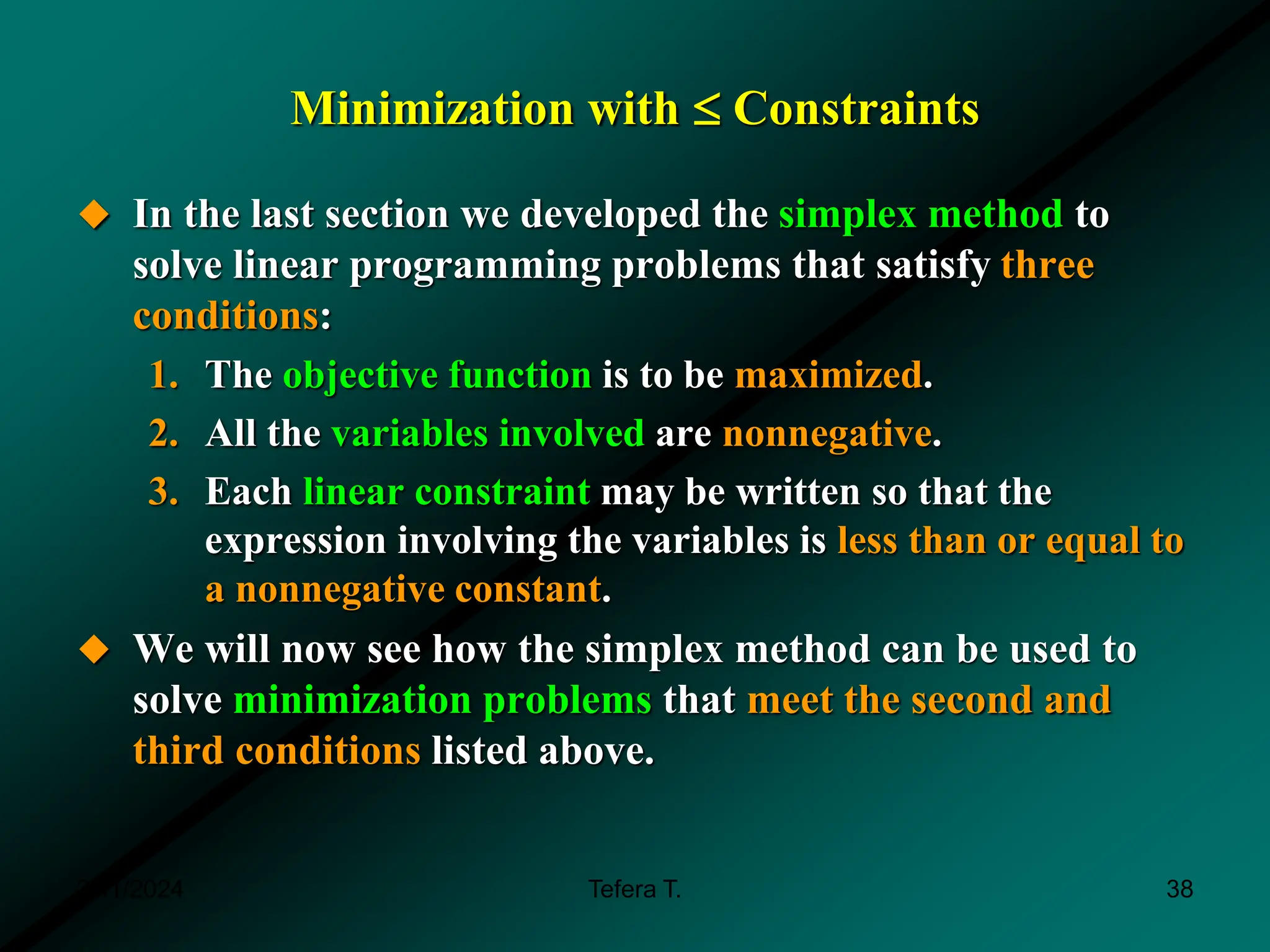 Minimization with  Constraints
 In the last section we developed the simplex method to
solve linear programming problems that satisfy three
conditions:
1. The objective function is to be maximized.
2. All the variables involved are nonnegative.
3. Each linear constraint may be written so that the
expression involving the variables is less than or equal to
a nonnegative constant.
 We will now see how the simplex method can be used to
solve minimization problems that meet the second and
third conditions listed above.
3/11/2024 38
Tefera T.
 
