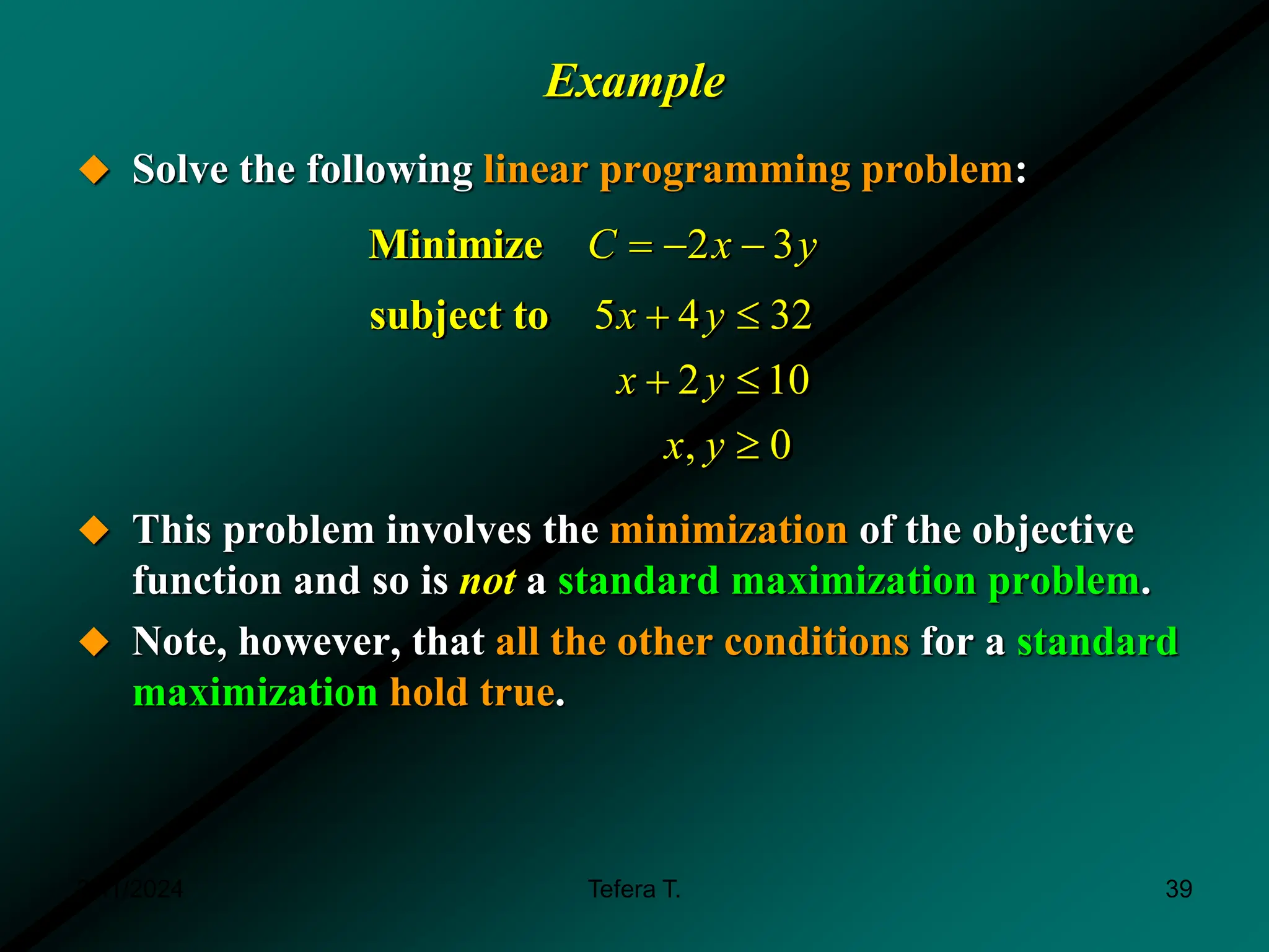 Example
 Solve the following linear programming problem:
 This problem involves the minimization of the objective
function and so is not a standard maximization problem.
 Note, however, that all the other conditions for a standard
maximization hold true.
2 3
Minimize C x y
  
5 4 32
2 10
, 0
subject to x y
x y
x y
 
 

3/11/2024 39
Tefera T.
 