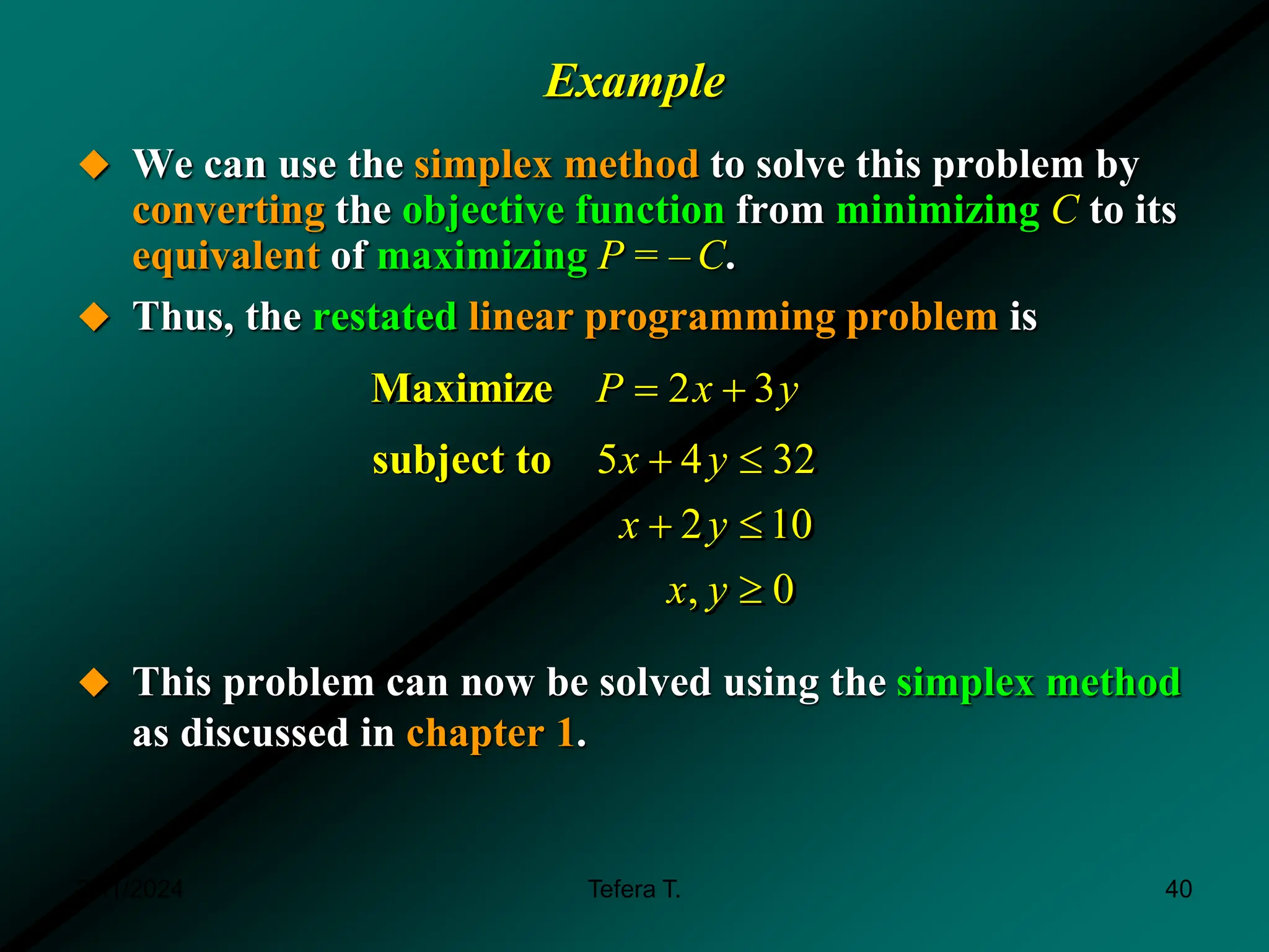 Example
 We can use the simplex method to solve this problem by
converting the objective function from minimizing C to its
equivalent of maximizing P = – C.
 Thus, the restated linear programming problem is
 This problem can now be solved using the simplex method
as discussed in chapter 1.
2 3
Maximize P x y
 
5 4 32
2 10
, 0
subject to x y
x y
x y
 
 

3/11/2024 40
Tefera T.
 