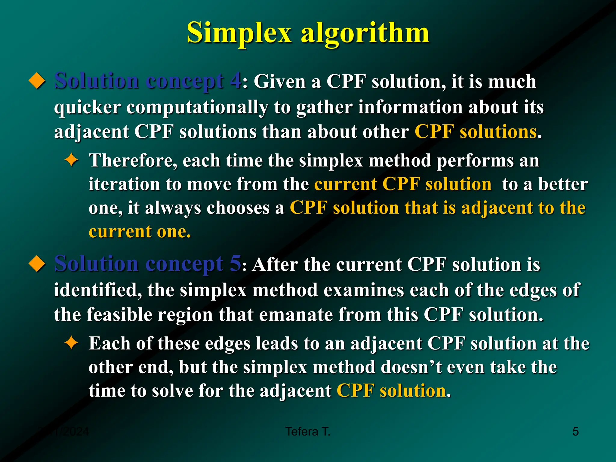 Simplex algorithm
 Solution concept 4: Given a CPF solution, it is much
quicker computationally to gather information about its
adjacent CPF solutions than about other CPF solutions.
✦ Therefore, each time the simplex method performs an
iteration to move from the current CPF solution to a better
one, it always chooses a CPF solution that is adjacent to the
current one.
 Solution concept 5: After the current CPF solution is
identified, the simplex method examines each of the edges of
the feasible region that emanate from this CPF solution.
✦ Each of these edges leads to an adjacent CPF solution at the
other end, but the simplex method doesn’t even take the
time to solve for the adjacent CPF solution.
3/11/2024 Tefera T. 5
 
