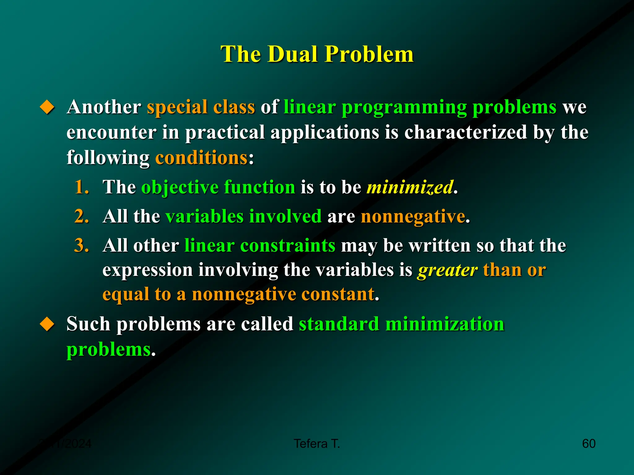 The Dual Problem
 Another special class of linear programming problems we
encounter in practical applications is characterized by the
following conditions:
1. The objective function is to be minimized.
2. All the variables involved are nonnegative.
3. All other linear constraints may be written so that the
expression involving the variables is greater than or
equal to a nonnegative constant.
 Such problems are called standard minimization
problems.
3/11/2024 60
Tefera T.
 