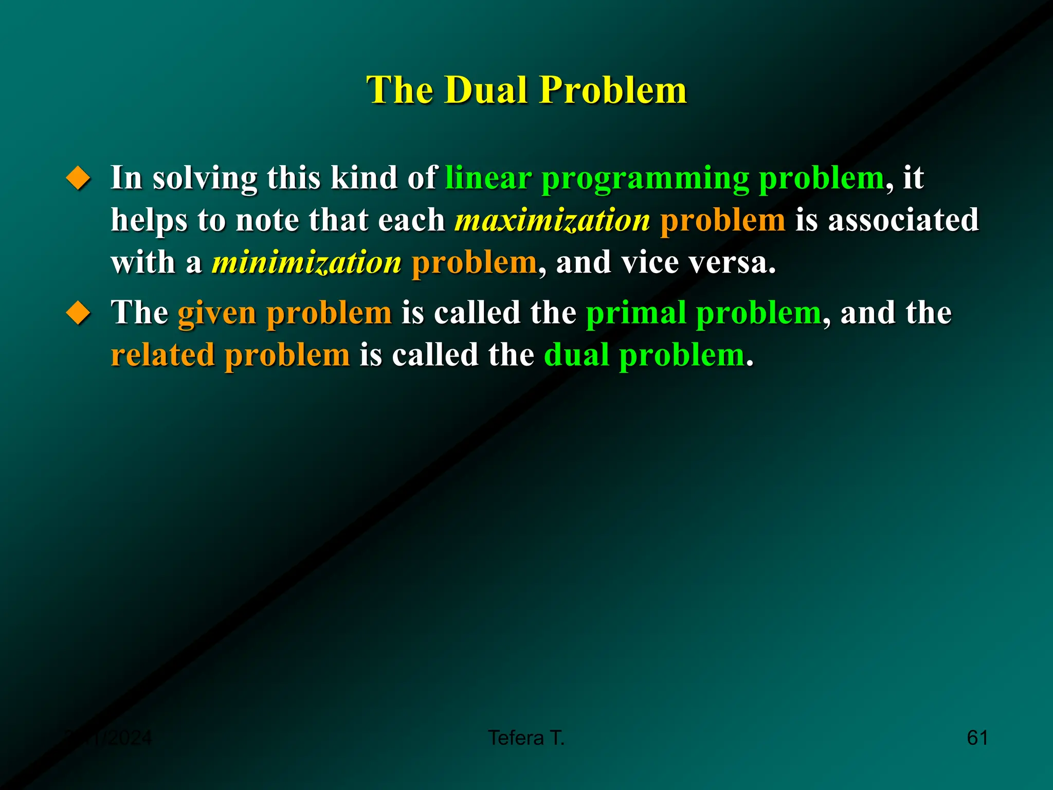 The Dual Problem
 In solving this kind of linear programming problem, it
helps to note that each maximization problem is associated
with a minimization problem, and vice versa.
 The given problem is called the primal problem, and the
related problem is called the dual problem.
3/11/2024 61
Tefera T.
 