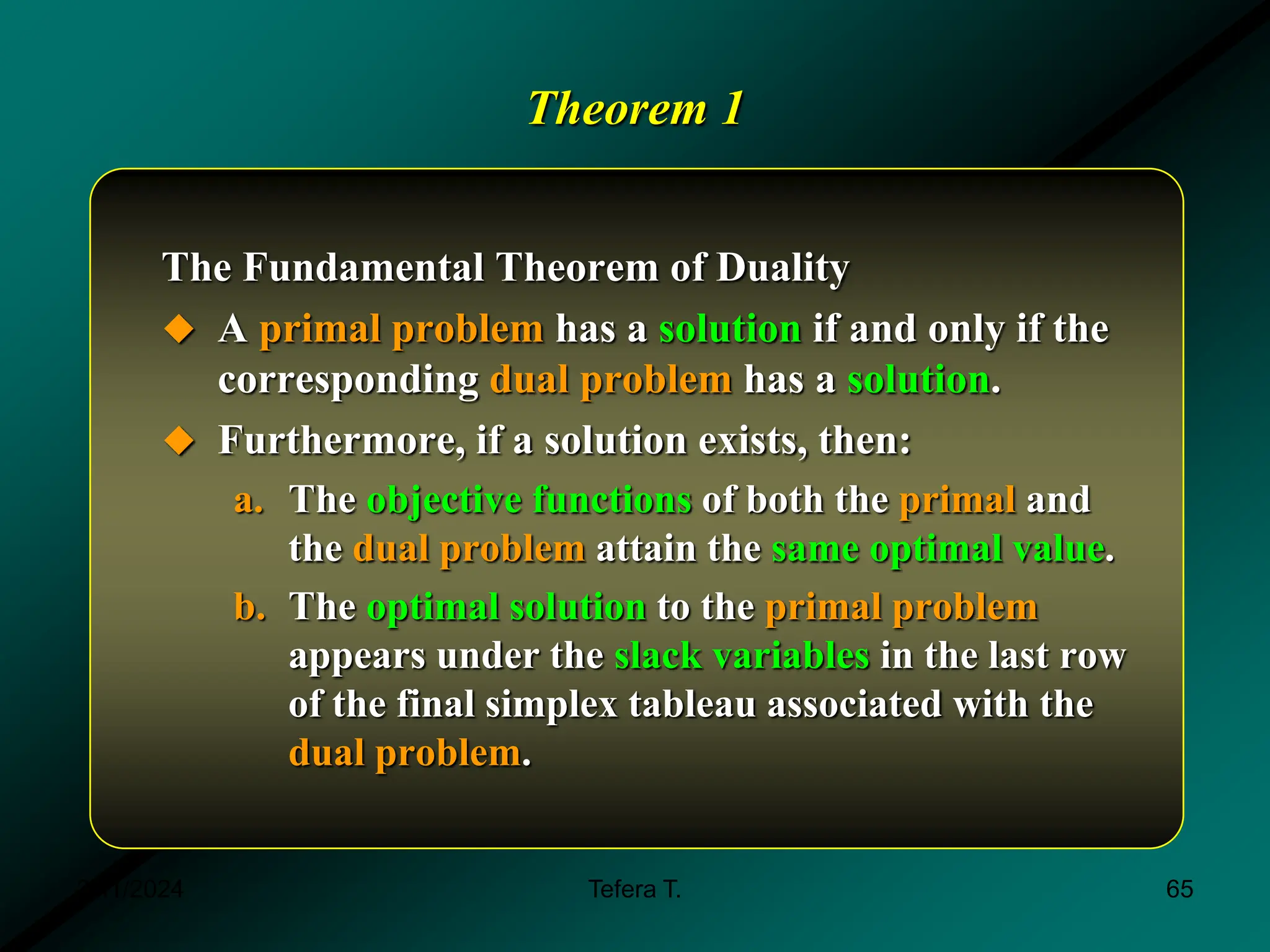 Theorem 1
The Fundamental Theorem of Duality
 A primal problem has a solution if and only if the
corresponding dual problem has a solution.
 Furthermore, if a solution exists, then:
a. The objective functions of both the primal and
the dual problem attain the same optimal value.
b. The optimal solution to the primal problem
appears under the slack variables in the last row
of the final simplex tableau associated with the
dual problem.
3/11/2024 65
Tefera T.
 