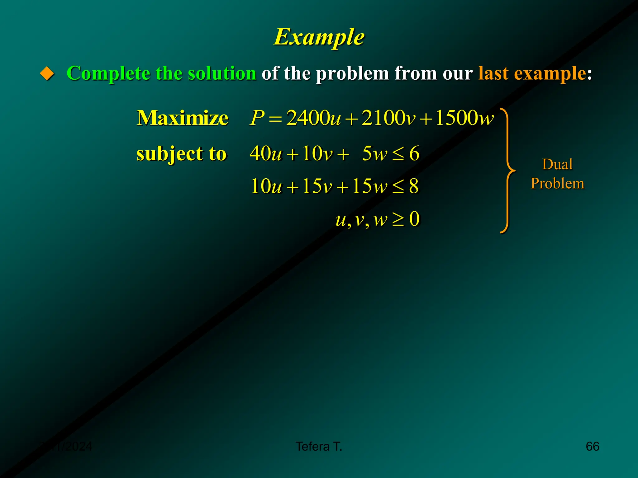 Example
 Complete the solution of the problem from our last example:
2400 2100 1500
Maximize P u v w
  
40 10 5 6
10 15 15 8
, , 0
subject to u v w
u v w
u v w
  
  

Dual
Problem
3/11/2024 66
Tefera T.
 