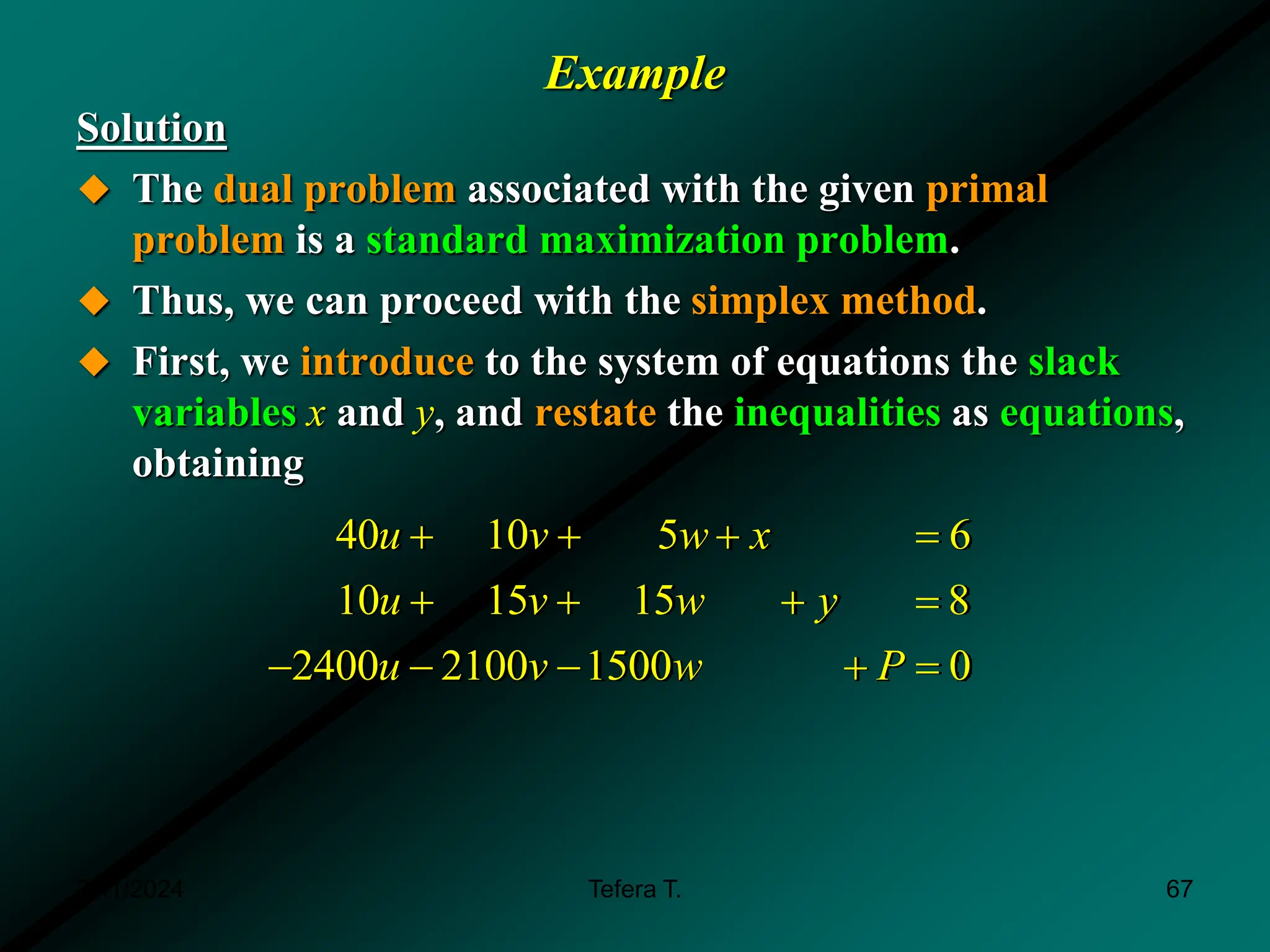 Example
Solution
 The dual problem associated with the given primal
problem is a standard maximization problem.
 Thus, we can proceed with the simplex method.
 First, we introduce to the system of equations the slack
variables x and y, and restate the inequalities as equations,
obtaining
40 10 5 6
10 15 15 8
2400 2100 1500 0
u v w x
u v w y
u v w P
   
   
    
3/11/2024 67
Tefera T.
 