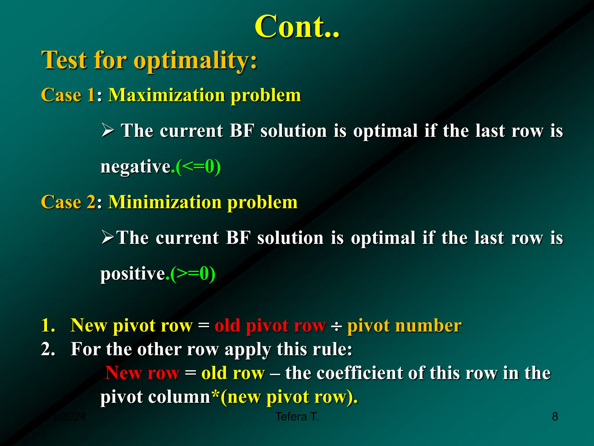 Cont..
3/11/2024 Tefera T. 8
Test for optimality:
Case 1: Maximization problem
 The current BF solution is optimal if the last row is
negative.(<=0)
Case 2: Minimization problem
The current BF solution is optimal if the last row is
positive.(>=0)
1. New pivot row = old pivot row  pivot number
2. For the other row apply this rule:
New row = old row – the coefficient of this row in the
pivot column*(new pivot row).
 