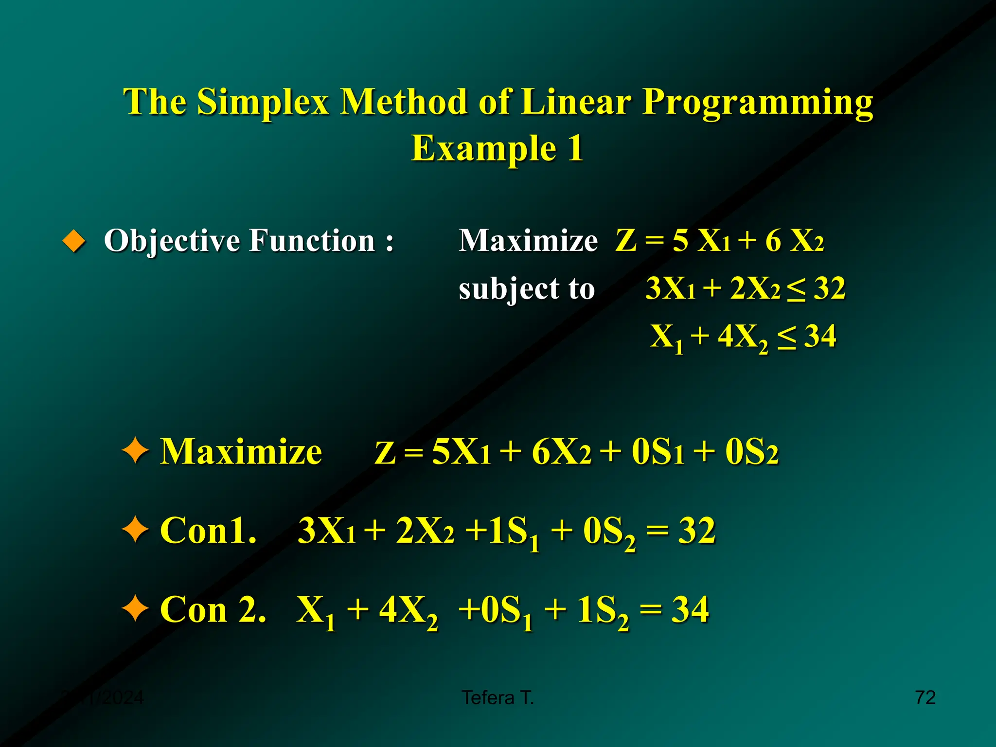The Simplex Method of Linear Programming
Example 1
 Objective Function : Maximize Z = 5 X1 + 6 X2
subject to 3X1 + 2X2 ≤ 32
X1 + 4X2 ≤ 34
✦Maximize Z = 5X1 + 6X2 + 0S1 + 0S2
✦Con1. 3X1 + 2X2 +1S1 + 0S2 = 32
✦Con 2. X1 + 4X2 +0S1 + 1S2 = 34
3/11/2024 Tefera T. 72
 