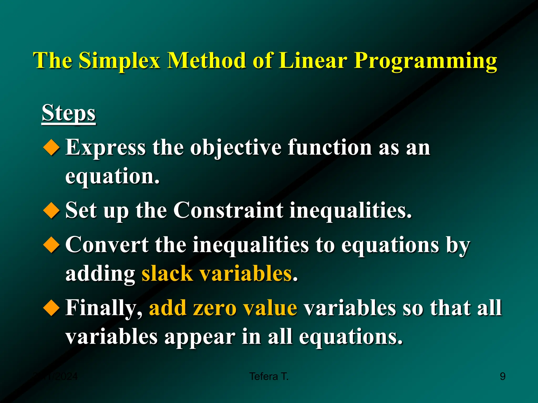 The Simplex Method of Linear Programming
Steps
 Express the objective function as an
equation.
 Set up the Constraint inequalities.
 Convert the inequalities to equations by
adding slack variables.
 Finally, add zero value variables so that all
variables appear in all equations.
3/11/2024 Tefera T. 9
 