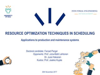RESOURCE OPTIMIZATION TECHNIQUES IN SCHEDULING
Applications to production and maintenance systems
30th November 2017
Doctoral candidate: Farzad Pargar
Opponents: Prof. Juha-Matti Lehtonen
Dr. Jussi Hakanen
Kustos: Prof. Jaakko Kujala
INDUSTRIAL ENGINEERING
AND MANAGEMENT
 