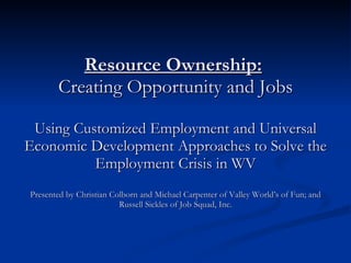 Resource Ownership:   Creating Opportunity and Jobs Using Customized Employment and Universal Economic Development Approaches to Solve the Employment Crisis in WV Presented by Christian Colborn and Michael Carpenter of Valley World’s of Fun; and Russell Sickles of Job Squad, Inc. 